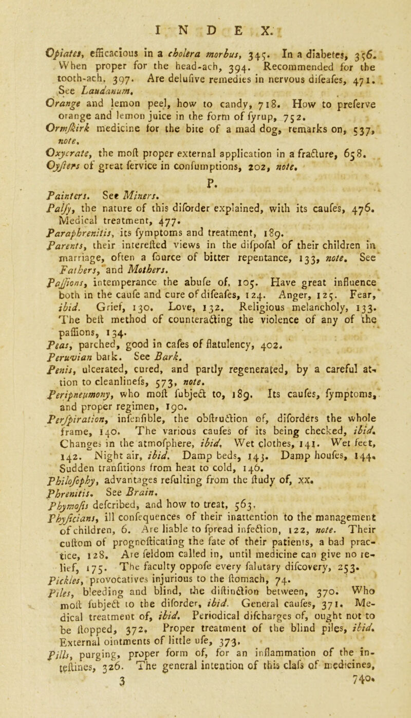 Opiates, efficacious in a cholera morbus, 34.5* In a diabetes, 3 56. When proper for the head-ach, 394. Recommended for the tooth-ach. 397. Are delufive remedies in nervous dileafes, 471. See Laudanum, Orange and lemon peel, how to candy, 718. How to preferve orange and lemon juice in the form of fyrup, 752. Ormjkirk medicine lor the bite of a mad dog, remarks on, 537, note, Oxycrate, the moll proper external application in a fradture, 638. Oyfters of great fervice in confumptions, 202, note, P. Painters. See Miners. PalJ'y, the nature of this diforder explained, with its caufes, 476. Medical treatment, 477. Paraphrenitis, its fymptoms and treatment, 189. Parents, their intereited views in the difpofal of their children in marriage, often a fource of bitter repentance, 133, note. See’ Fathers,’ and Mothers. Pajjions, intemperance the abufe of, 103. Have great influence both in the caufe and cure of difeafes, 124. Anger, 125. Fear,' ibid. Grief, 130, Love, 132. Religious melancholy, 133. The belt method of counteracting the violence of any of the paffions, 134. Peas, parched, good in cafes of flatulency, 402. Peruvian bark. See Bark. Penis, ulcerated, cured, and partly regenerated, by a careful at-, tion to cleanlinefs, 573, note. Peripnenmony, who moit fubjedt to, 189. Its caufes, fymptoms, and proper regimen, 190. Per/piration, infenfible, the obftrudtion of, diforders the whole frame, 140. The various caufes of its being checked, ibid. Change^ in the atmofphere, ibid. Wet clothes, 142. Wet feet, 142. Night air, ibid. Damp beds, 143. Damp houfes, 144, Sudden tranfitipns from heat to cold, 146. Philofcphy, advantages refulting from the ltudy of, xx. Phrenitis. See Brain. Phymojis defcribed, and how to treat, 563. Phyjicians, ill confequences of their inattention to the management of children, 6. Are liable to fpread infedtion, 122, note. Their cultom of prognosticating the fate of their patients, a bad prac- tice, 128, Are feldom called in, until medicine can give no le- lief, 175. The faculty oppofe every falutary difcovery, 253. Pickles, provocatives injurious to the ftomach, 74. piles, bleeding and blind, the diftindtion between, 370. Who molt fubjedt to the diforder, ibid. General caufes, 371. Me- dical treatment of, ibid. Periodical difcharges of, ought not to be Hopped, 372, Proper treatment of the blind piles, ibid. External ointments of little ufe, 373, Pills, purging, proper form of, for an inflammation of the in- teitmes, 326. The general intention of this clafs of medicines, 3 740*