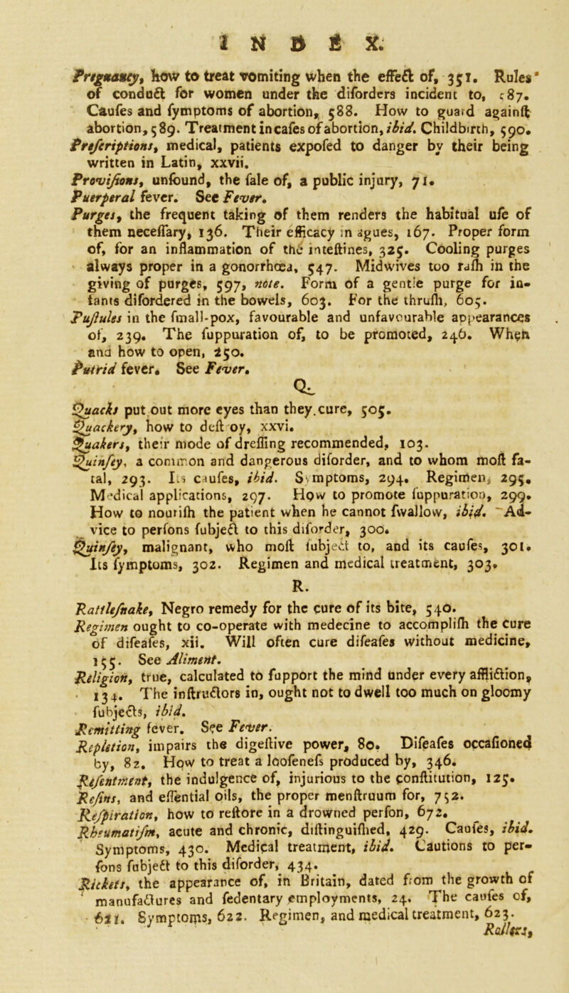 Pregnancy, how to treat vomiting when the effeft of, 351, Rules' of conduit for women under the difordcrs incident to, C87. Caufes and fymptoms of abortion,, 588. How to guard againft abortion, 589. Treatment in cafes of abortion, ibid. Childbirth, 590. Pre/criptions, medical, patients expofed to danger by their being written in Latin, xxvii. Provi/tons, unfound, the fale of, a public injury, 71* Puerperal fever. Sec Fever, Purges, the frequent taking of them renders the habitual ufo of them neceflary, 136. Their efficacy ;n agues, 167. Proper form of, for an inflammation of the irueftines, 325. Cooling purges always proper in a gonorrhoea, 547. Midwives too ralh in the giving of purges, 597, note. Form of a gentie purge for in- fants difordered in the bowels, 603. For the thrulh, 603. Tujlules in the fmall-pox, favourable and unfavourable appearances of, 239. The fuppuration of, to be promoted, 246. When and how to open, 250. Putrid fever. See Fever, CL Quacks put out more eyes than they.cure, 505. Quackeryt how to deft oy, xxvi. Quakers, their mode of drefling recommended, 103. Quinfey, a common and dangerous diforder, and to whom moft fa- tal, 293. Its ciufes, ibid. S. mptoms, 294, Regimen, 295, M ’dical applications, 297. Hqw to promote fuppuration, 299. How to noutifh the patient when he cannot fwallow, ibid. Ad- vice to perfons fubjed to this diforder, 300* QjfinAy, malignant, who moft fubjed to, and its caufes, 301. Its fymptoms, 302. Regimen and medical treatment, 303, R. Ratilefnake, Negro remedy for the cure of its bite, 540. Regimen ought to co-operate with medecine to accomplifti the cure of difeafes, xii. Will often cure difeafes without medicine, 155. See Aliment. Religion, true, calculated to fupport the mind under every affiidion, 13 4. The inftntdors in, ought not to dwell too much on gloomy fubjeds, ibid. Remitting fever. See Fever. Repletion, impairs the digeftive power, 80. Difeafes occafioned by, 82. How to treat a loofenefs produced by, 346. Re/entment, the indulgence of, injurious to the conftitution, 125. \eftns, and efTential oils, the proper menftruum for, 752. Re/piration, how to reftore in a drowned perfon, 672. Rbeumatifm, acute and chronic, diftinguiflied, 429. Cauies, ibid. Symptoms, 430. Medical treatment, ibid. Cautions to per- fons fubjed to this diforder, 434. Rickets, the appearance of, in Britain, dated from the growth of manufadures and fedentary employments, 24. The caufes of, 621. Symptoms, 622. Regimen, and raedicaltreatment, 623. Ralfoj,