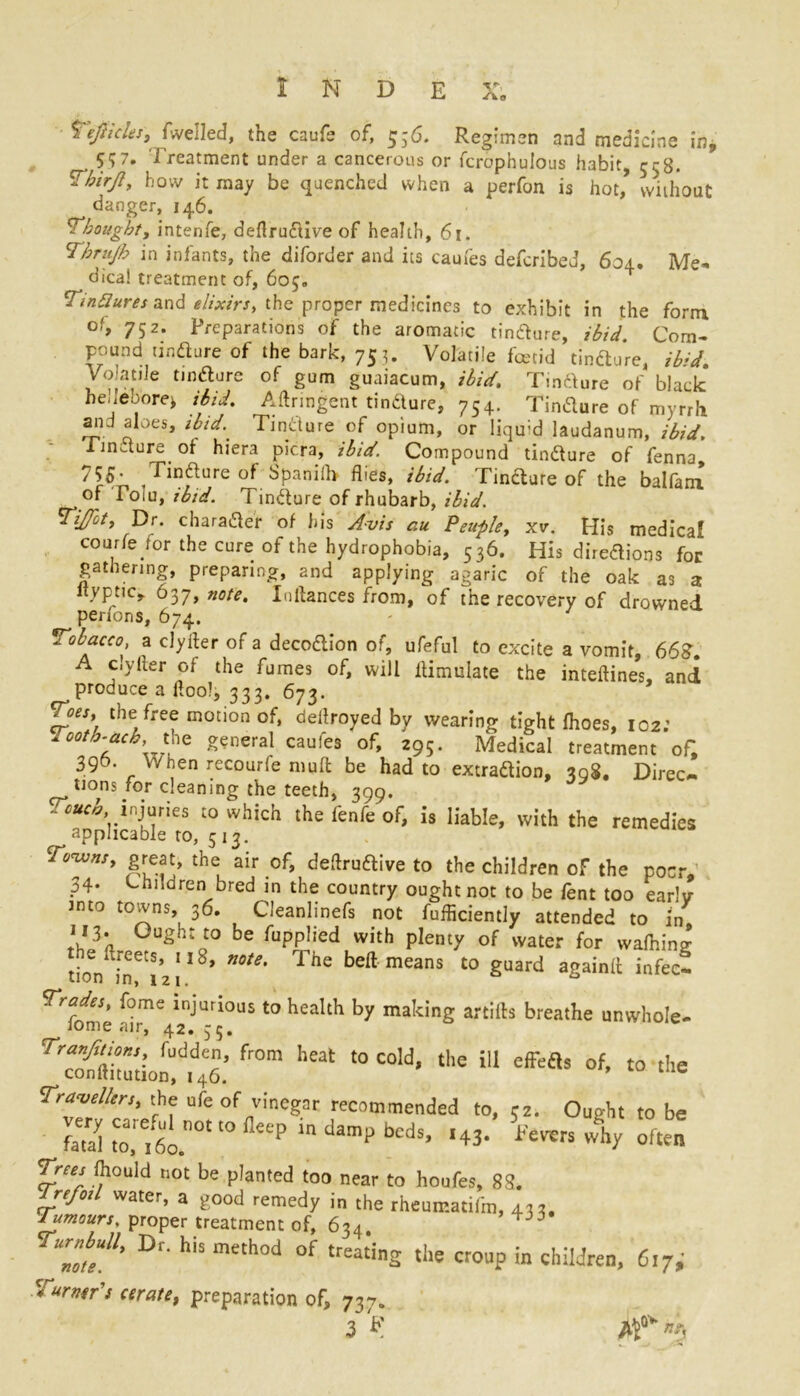 Tefiicles, (Veiled, the caufe of, $;6. Regimen and medicine in, 5<;7. Treatment under a cancerous or fcrbphulous habit, 55B. how it may be quenched when a perfon is hot,’ without danger, 146. Thought, intenfe, deflruftive of health, 61. Thrujb in infants, the diforder and its caufes defcribed, 604. Me* dica! treatment of, 605. Tintlures and elixirs, the proper medicines to exhibit in the form of, 752. Preparations of the aromatic tinfture, ibid. Com- pound tinfture of the bark, 753. Volatile foetid tindure, ib’d Volatile tinfture of gum guaiacum, ibid. Tinfture of black he.Iebore* ibid. Aftnngent tindure, 754. Tincture of myrrh and aloes, ibid.. Tindure of opium, or liqu;d laudanum, ibid. iinaure of hiera picra, ibid. Compound tindure of fenna, ^55* , -Tindhure of Spanilh flies, ibid. Tindture of the balfam of Toiu, ibid. Tindure of rhubarb, ibid. TiJJit, Dr. character of his Avis au Peuple, xv. His medical courfe for the cure of the hydrophobia, 536. His diredions for gathering, preparing, and applying agaric of the oak as a ltyptic, 637, note. Xnflances from, of the recovery of drowned perfons, 674. Tobacco a clyfter of a deco&ion of, ufeful to excite a vomit, 662. A c.yher of the fumes of, will flimulate the inteftines, and produce a floo), 333. 673. Toes, the free motion of, deflroyed by wearing tight Ihoes, 102: Aooth-ach, the general caufes of, 295. Medical treatment of, 396. When recourfe muft be had to extraction, 308, Direc- tions for cleaning the teeth, 399. -««£, injuries to which the fenfe of, is liable, with the remedies applicable to, 513. CJ°™ns' the air of, deflruftive to the children of the poor, 34- Children bred in the country ought not to be fent too early into towns, 36. Cleanlinefs not fufficiently attended to in 113. Ought to be fupplied with plenty of water for wafting tioVft^iz!18, n°te' The beft means t0 Suard againit infect Tirades, fome injurious to health by making artifts breathe un whole- lome air, 42. 35. from heat to cold*the m Travellers, the ufe of vinegar recommended to, rz. Ought to be S “'Xnotto p ln damp bcds> '«• 4 often Trees ftould not be planted too near to houfes, 83. Trefoil water, a good remedy in the rheumatifm, 432, Tumours, proper treatment of, 634. TurMl, Dr. his method of treating the ctonp in children, 617,' * urn*r's cerate, preparation of, 737. 3 F ,Q*- »A