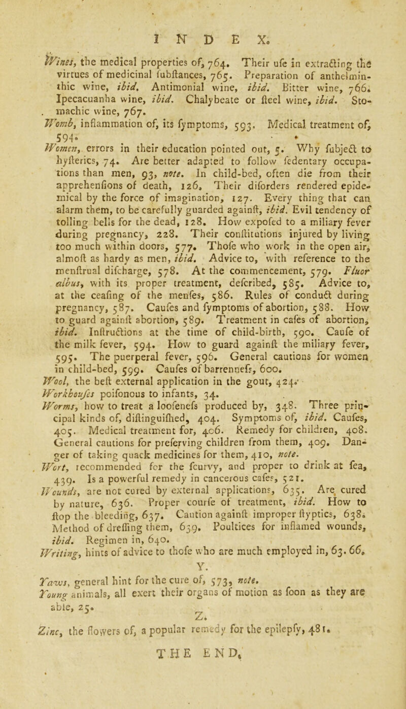 Wines, the medical properties of, 764. Their ufc in extradling the virtues of medicinal fubflances, 765. Preparation of anthelmin- thic wine, ibid, Antimonial wine, ibid. Bitter wine, 766. Ipecacuanha wine, ibid. Chalybeate or Heel wine, ibid. Sto- . machic wine, 767. Womb, inflammation of, its fymptoms, 593. Medical treatment of, 594* . < * Women, errors in their education pointed out, 5. Why fubjeft to hyfterics, 74. Are better adapted to follow fedentary occupa- tions than men, 93, note. In child-bed, often die from their apprehenfions of death, 126, Their diforders rendered epide- mical by the force of imagination, 127. Every thing that can alarm them, to be carefully guarded again!!, ibid. Evil tendency of tolling bells for the dead, 128. How expofed to a miliary fever during pregnancy, 228. Their conflitutions injured by living too much within doors, 577. Thofe who work in the open air, almoft as hardy as men, ibid. Advice to, with reference to the menftrual difcharge, 578. At the commencement, 579. Fluor albus, with its proper treatment, defcribed, 585. Advice to, at the ceafing of the menfes, 586. Rules of conduct during pregnancy, 587. Caufes and fymptoms of abortion, 588. How to guard againll abortion, 589. Treatment in C2fes of abortion, ibid. Inflections at the time of child-birth, 590. Caufe of the milk fever, 594. How to guard again!! the miliary fever, 595. The puerperal fever, 596. General cautions for women in child-bed, 599. Caufes of barrennefs, 600. Wool, the belt external application in the gout, 424.’ Workboufes poifonous to infants, 34. Worms, how to treat a loofenefs produced by, 348. Three prin- cipal kinds of, diflinguifhed, 404. Symptoms of, ibid. Caufes, 405. Medical treatment for, 406. Remedy for children, 408. General cautions for preserving children from them, 409, Dan- ger of taking quack medicines for them, 410, note. Wort, recommended for the fcurvy, and proper to drink at fea, 439. Is a powerful remedy in cancerous cafes, 521. Wounds, are not cured by external applications, 635. Are cured by nature, 636. Proper courfe of treatment, ibid. How to flop the bleeding, 637. Caution again!! improper flyptics, 638. Method of drefling them, 639, Poultices for inflamed wounds, ibid. Regimen in, 640. Writing, hints of advice to thofe who are much employed in, 63. 66, Y. Taws, general hint for the cure of, 573, note, Toung animals, all exert their organs of motion as foon as they are able, 2 c* Z. Zinc, the flowers of, a popular remedy for the epilepfy, 481. THE END,