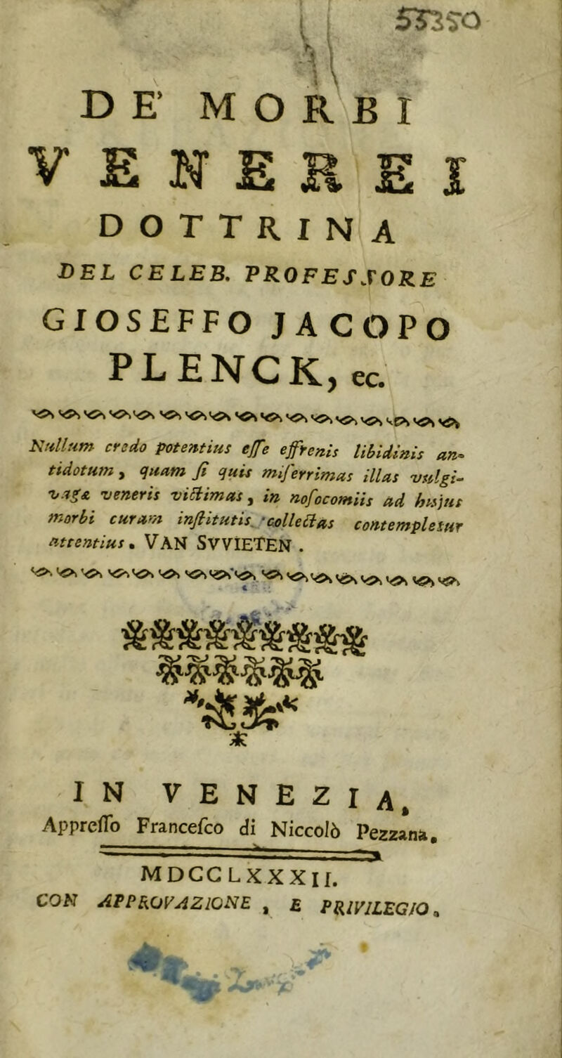 srss-o DEMO r' b I VENEREI DOTTRINA DEL CELEB. PROFESSORE GIOSEFFO JACOPO PLENCK, ec. V5S V5^V5>> V5^ vcs vss vs>k Nrdlum credo potenfius effe efrenis lìbidinis an^ tidotHtn , qitam fi quis miferrimas illas vulgi- •v.ig£ -veneris viSlimas, in nofocomiis ad hn]ut morbi curam infiitHtis^'colleaas cont empie tur atrentius, VàN SVVÌETEN . IN VENEZIA, Appreflb Francefeo di Niccolò Pezzana, MDCG LXXXII. CON approvazione , £ PRIVILEGIO ^