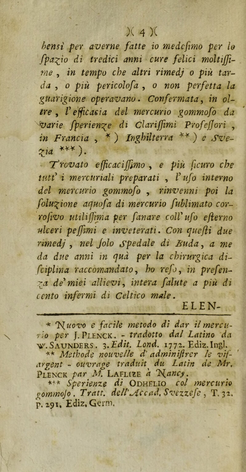 bensì per averne fatte io medcfmio per lo fpa:iio di tredici anni cure felici moltijjt- rne , in tempo che altri rimedj o più tar- da , 0 più pericolofa , o non perfetta la guarigione operavano. Confermata^ in ol- tre ^ V effcaeia del mercurio gommofo da varie fperie-mge di Clariffimi ProfeJJori , in Francia , ''' ) Inghilterra ) e Sve- zia Tfrovato ejjìcaciffìmo , e più ficuro che tìitt' i mercuriali preparati , V ufo interno del mercurio gommofo , rinvenni poi la folwgione acjtiofa di mercurio fublitnato cor- ro fivo utilijfma per fanare coll'ufo eflerno ulceri peffìTtìi e inveterati. Con cjuejii due rimedj , nel Jolo spedale di Biida^ a me da due anni in (]uà per la chirurgica di- fciplina raccomandato^ ho refo, in prefen- '^a de'miei allievi ^ intera falute a più di cento infermi di Celtico male. £L£N- * T^woro e facile metodo di dar il mercu- rio per J. Plenck. - tradotto dal Latino da Saunders . -ì.Edit. Lond. 1772. Ediz.Ingl. ** Methode nouvelle d'adminifircr le vif- iirgent - cuvrage tradtiit du Latin de Mr, Plenck par M. Laflcze d Ts^ancy. *■* ** Sperienze di Odhelio col mercurio gommojo . Tratt. de/1'.Accad. Svezzefc, T. 32. p. 291, Ediz, Gcrm.