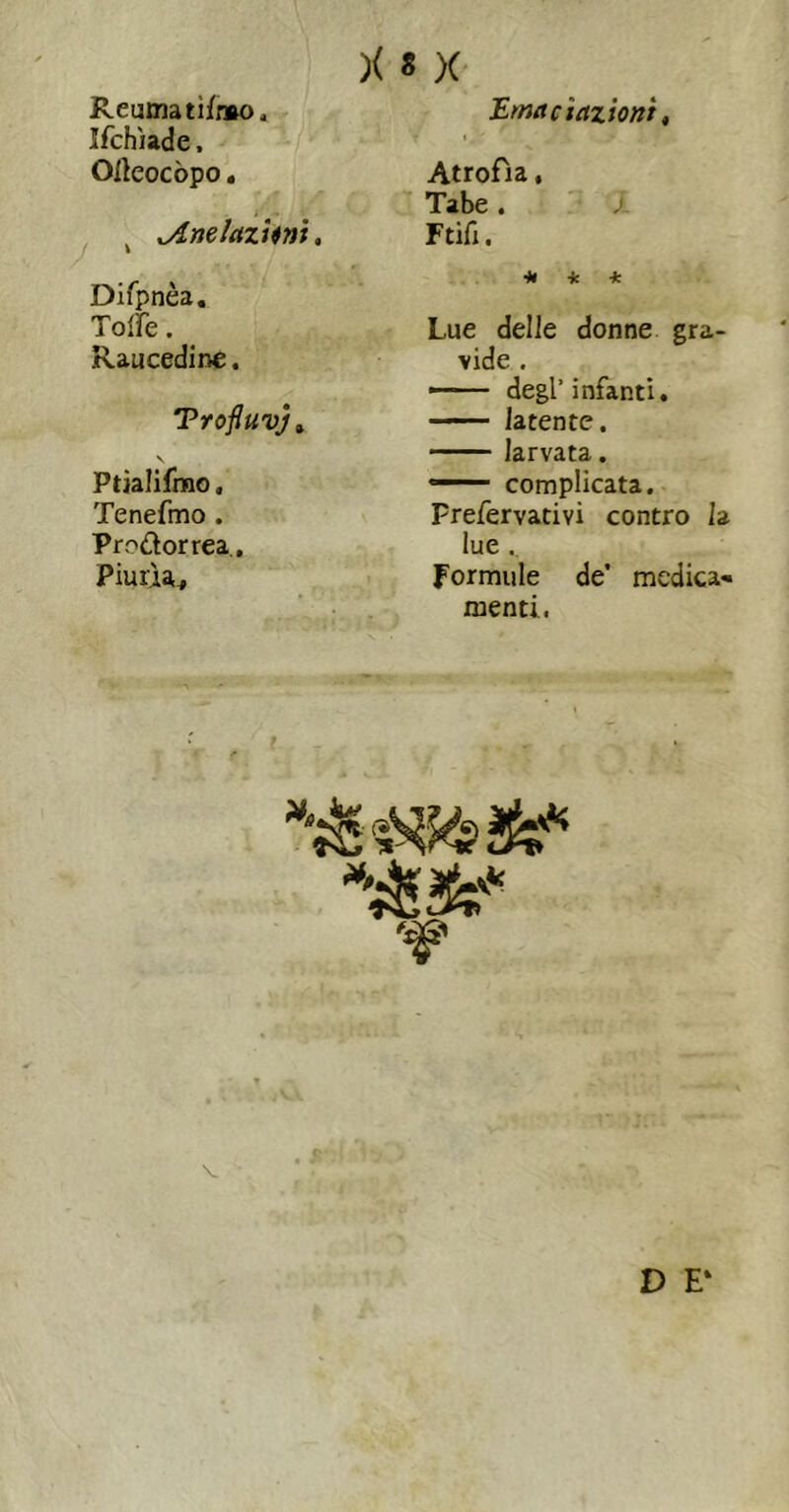 Reuma ti/mo. Ifchìade. Olleocòpo. / ^nelazUni, Difpnèa, Toire. _ Raucedine. Trofluvjt \ Ptjalifmo. Tenefmo . Prodorrea,, Piurìa, Emacietziont, I ^ Atrofia, Tabe . Ftifi. -fc 4; Lue delle donne gra- vide , — degl’infanti. — latente. larvata. ■ ■ ' complicata. Prefervativi contro la lue Formule de’ medica- menti, V D E‘