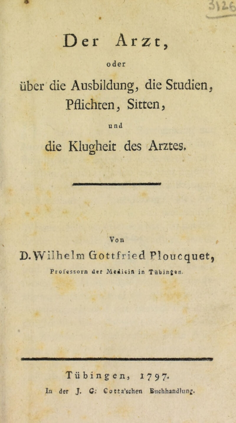 Der Arzt, oder über die Ausbildung, die Studien, Pflichten, Sitten, und die Klugheit des Arztes. Von D.Wilhelm Gottfried P!oucquet? Professorn der Me di ein in Tübingen. Tübingen, 1797. Tn der J. G: €otta’sehen Buchhandlung.