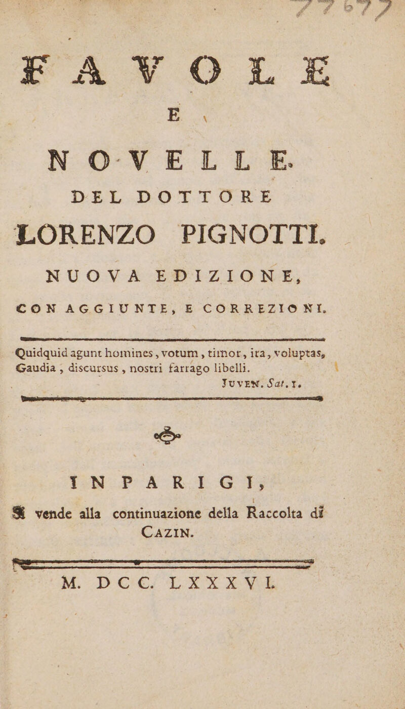 NOVE LE DEL DOTTORE LORENZO PIGNOTTI, NUOVA EDIZIONE, CON AGGIUNTE, E CORREZIONI. ‘Quidquidagunt homines, votum, timor, ita, voluptas, Gaudia , discursus, nostri farrago libelli. Juven. Sat.t. ee T:N-PA RL Go i &amp; vende alla continuazione della Raccolta di CAZIN.