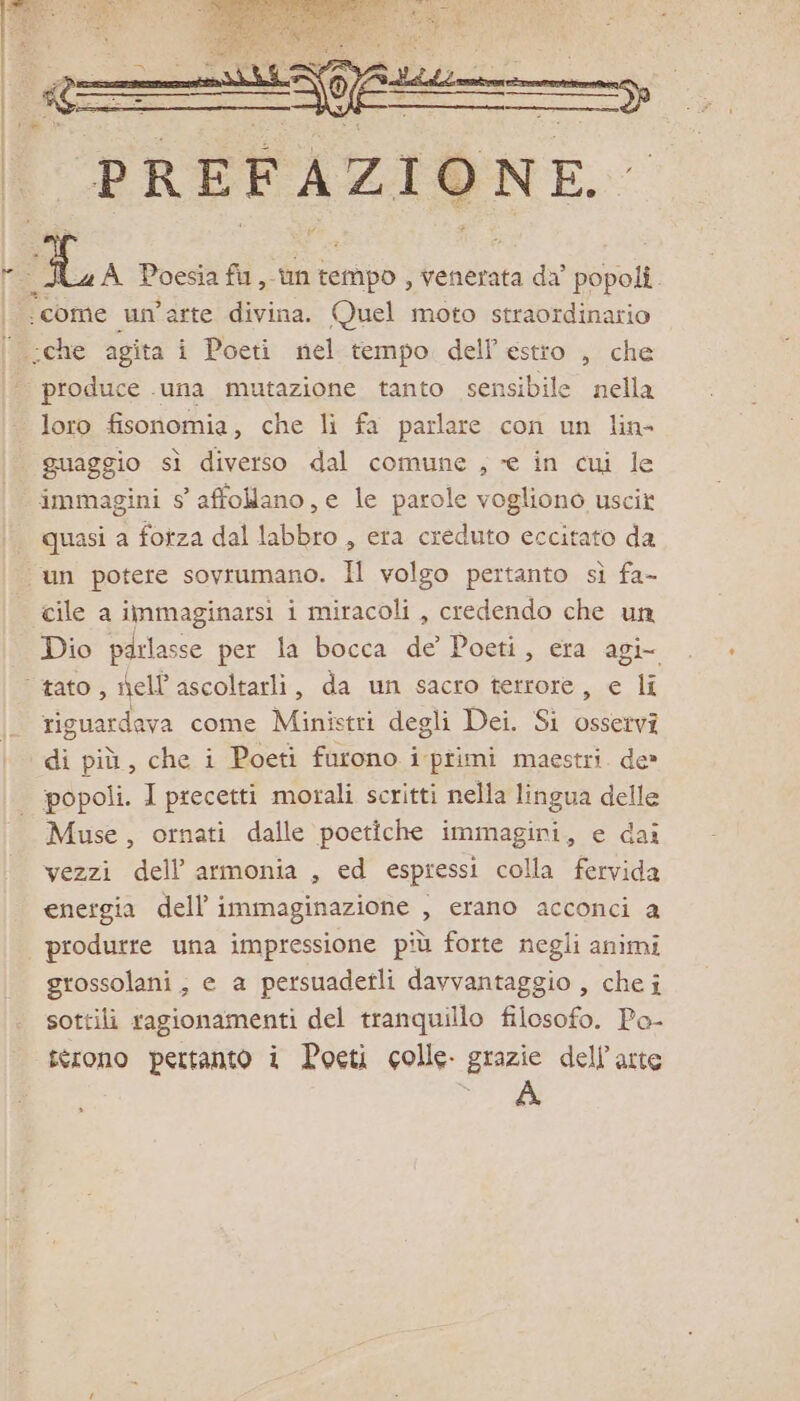 ‘come un'arte divina. Quel moto straordinario produce ‘una mutazione tanto sensibile nella loro fisonomia, che li fa parlare con un lin- guaggio sì diverso dal comune , ce in cui le immagini 5 affollano, e le parole vogliono uscir quasi a fotza dal labbro , era creduto eccitato da cile a immaginarsi i miracoli , credendo che un Dio parlasse per la bocca de’ Poeti, era agi riguardava come Ministri degli Dei. Si osservi di più, che i Poeti furono i primi maestri. de» popoli. I precetti morali scritti nella lingua delle Muse, ornati dalle poetiche immagini, e dai vezzi dell’ armonia , ed espressi colla fervida energia dell’ immaginazione , erano acconci a produrre una impressione più forte negli animi grossolani, e a persuadetli davvantaggio , che i sottili ragionamenti del tranquillo filosofo. Po- crono pertanto i Poeti colle. grazie dell'arte SE