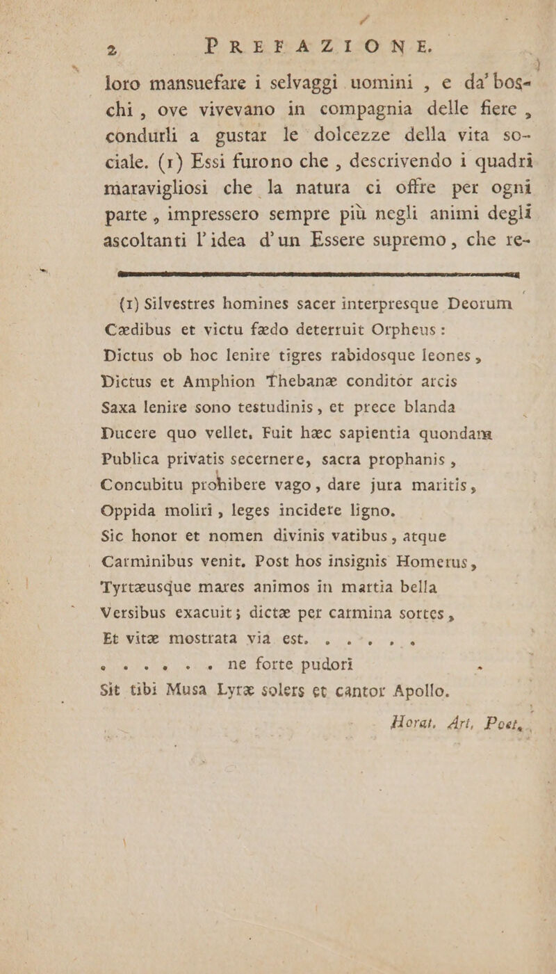 # 2 “Pi RBEAZIIZONN.E; loro mansuefare i selvaggi uomini , e da’ Boat chi, ove vivevano in compagnia delle fiere , condurli a gustar le dolcezze della vita so- ciale. (1) Essi furono che , descrivendo i quadri maravigliosi che la natura ci offre per ogni parte, impressero sempre più negli animi degli ascoltanti l’idea d’un Essere supremo, che re- (cl eeiMIPi@llii; | (1) Silvestres homines sacer interpresque Deorum i Cadibus et victu fado deterruit Orpheus : Dictus ob hoc lenire tigres rabidosque Ieones, Dictus et Amphion Thebana conditor arcis Saxa lenire sono testudinis, et prece blanda Ducere quo vellet, Fuit hac sapientia quondanma Publica privatis secernere, sacra prophanis, Concubitu prohibere vago , dare jura maritis,; Oppida moliri , leges incidete ligno, Sic honot et nomen divinis vatibus, atque . Carminibus venit. Post hos insignis Homerus, Tyrteusque mares animos in mattia bella Versibus exacuit; dicte per carmina sottes, Et vitae mostrata via. est. . .°. . + SIR ciba Le dote Pudori » Sit tibi Musa Lyra solers et cantor Apollo. Horat, Ari, Poet.