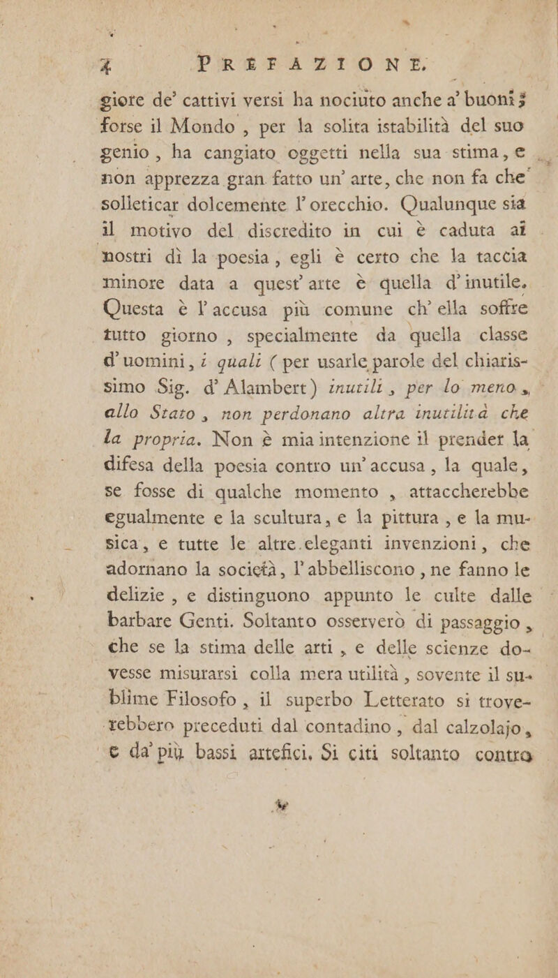 giore de’ cattivi versi ha nociuto anche a’ buoni $ forse il Mondo , per la solita istabilità del suo genio , ha cangiato oggetti nella sua stima, € solleticar dolcemente l'orecchio. Qualunque sia il motivo del discredito in cui è caduta ai mostri dì la poesia, egli è certo che la taccia minore data a quest arte è quella d° inutile. Questa è l’accusa più comune ch' ella soffre tutto giorno , specialmente da quella classe d’uomini,i quali ( per usarle parole del chiaris- allo Stato, non perdonano altra inutilità che difesa della poesia contro un'accusa, la quale, se fosse di qualche momento , attaccherebbe egualmente e la scultura, e la pittura , e la mu- sica, e tutte le altre.cleganti invenzioni, che adornano la società, l’abbelliscono , ne fanno le delizie , e distinguono appunto le culte dalle barbare Genti. Soltanto osserverò di passaggio , che se la stima delle arti, e delle scienze do- vesse misurarsi colla mera utilità , sovente il su» blime Filosofo , il superbo Letterato si troye- ‘tebbero preceduti dal contadino, dal calzolajo, c da' più bassi artefici, Si citi soltanto contra de