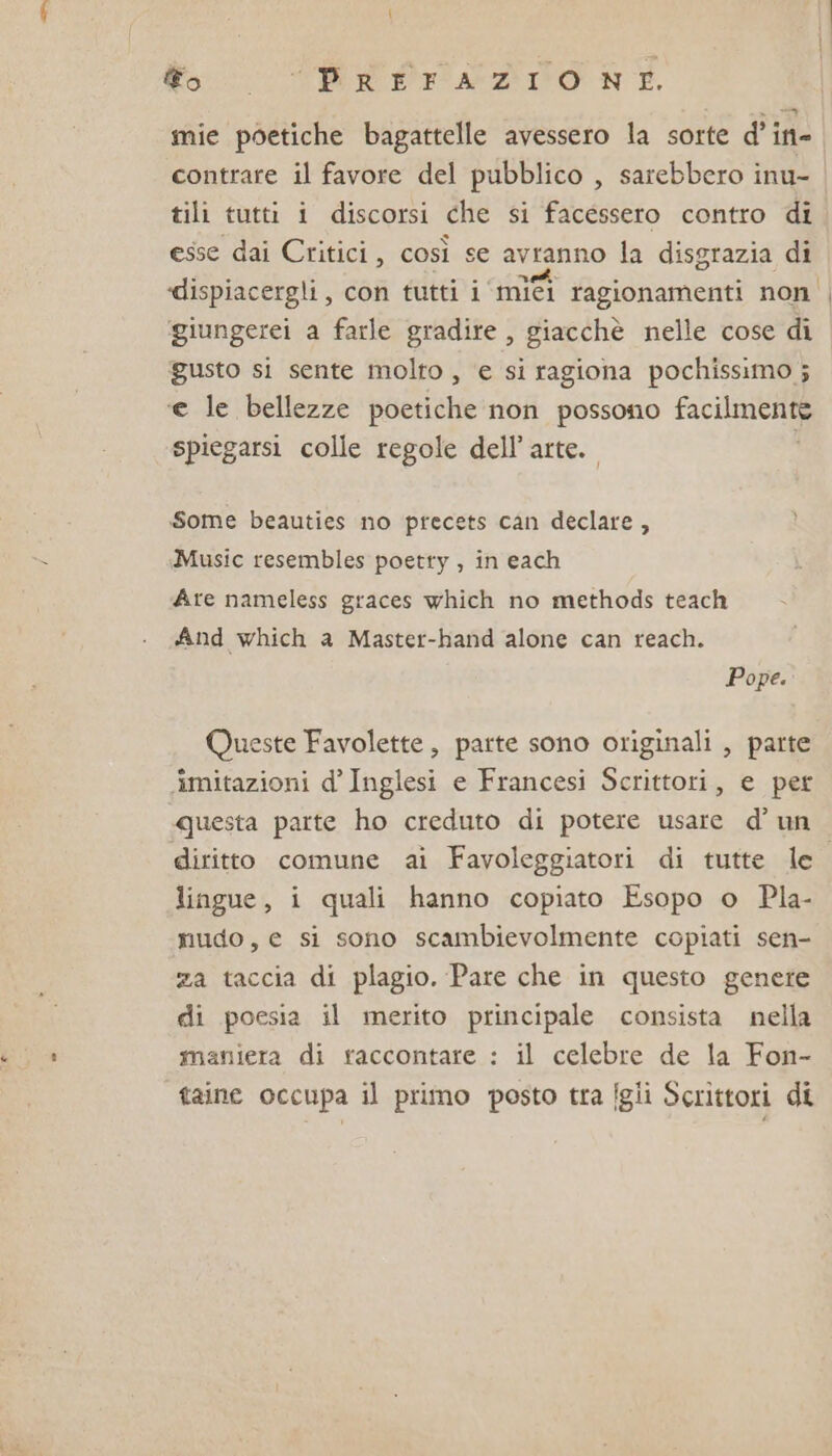 mie poetiche bagattelle avessero la sorte d’in- contrare il favore del pubblico , sarebbero inu- tili tutti i discorsi che si facessero contro di esse dai Critici, così se avranno la disgrazia di ‘dispiacergli, con tutti i ‘mifî ragionamenti non ggiungerei a farle gradire , giacchè nelle cose di gusto si sente molto , ‘e si ragiona pochissimo ; ‘e le bellezze poetiche non possono facilmcnee spiegarsi colle regole dell’arte. Some beauties no precets can declare , Music resembles poetty , in each Are nameless graces which no methods teach And which a Master-hand alone can reach. Pope. Queste Favolette , parte sono originali , parte ‘imitazioni d’ Inglesi e Francesi Scrittori, e per questa parte ho creduto di potere usare d’ un diritto comune ai Favoleggiatori di tutte le lingue, i quali hanno copiato Esopo o Pla- nudo, e si sono scambievolmente copiati sen- za taccia di plagio. Pare che in questo genere di poesia il merito principale consista nella maniera di raccontare : il celebre de la Fon- taine occupa il primo posto tra figli Scrittori di