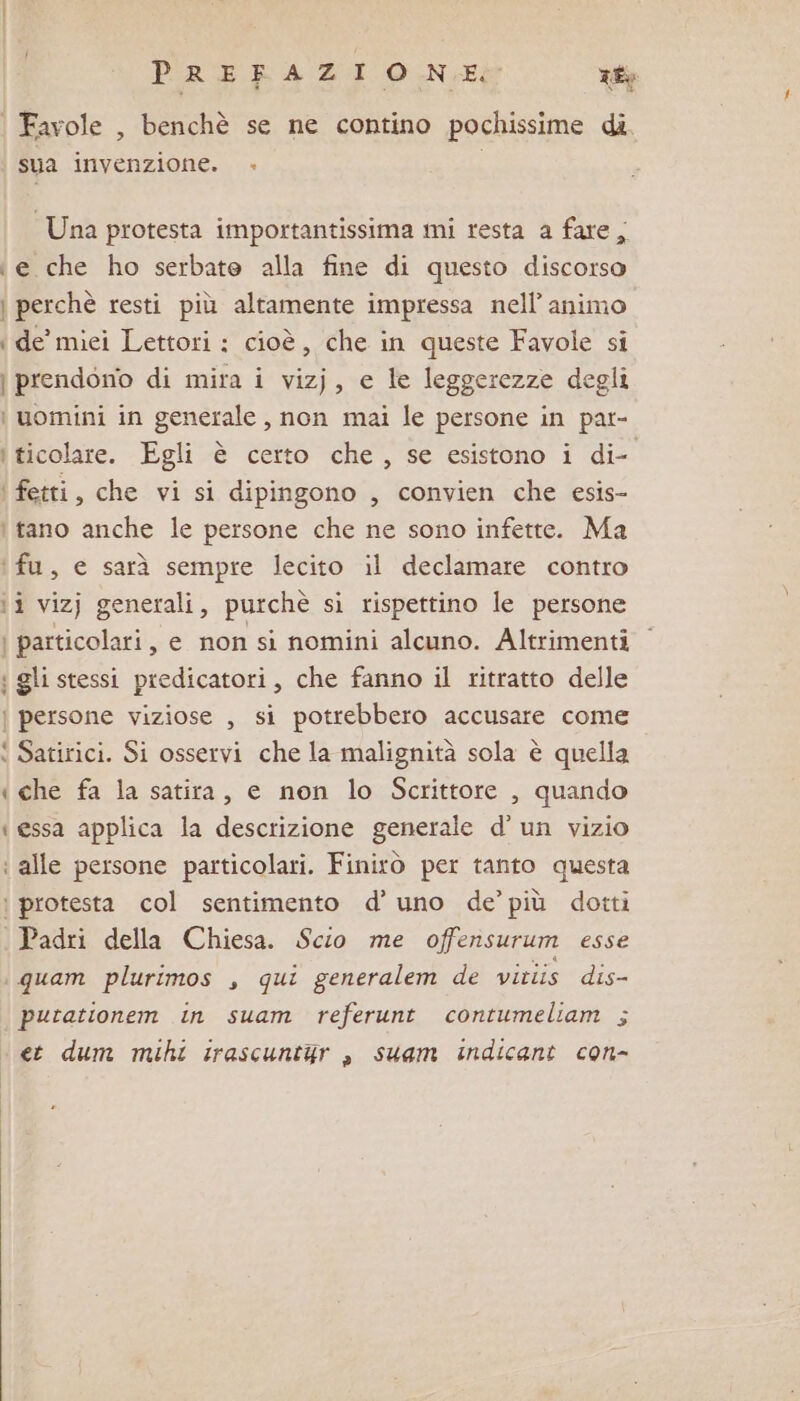 PRERAZI ONE? rt Favole , benchè se ne contino pochissime di sua invenzione. + Una protesta importantissima mi resta a fare; e che ho serbate alla fine di questo discorso i perchè resti più altamente impressa nell’ animo ‘de’ miei Lettori : cioè, che in queste Favole si | prendono di mira i vizj, e le leggerezze degli i uomini in generale , non mai le persone in pat- i ticolare. Egli è certo che, se esistono i di- ‘ fetti, che vi si dipingono , convien che esis- tano anche le persone che ne sono infette. Ma ‘fu, e sarà sempre lecito il declamare contro ti vizj generali, purchè si rispettino le persone | particolari, e non si nomini alcuno. Altrimenti i gli stessi predicatori, che fanno il ritratto delle ) persone viziose , si potrebbero accusare come ‘ Satirici. Si osservi che la malignità sola è quella i che fa la satira, e non lo Scrittore , quando ‘ essa applica la descrizione generale d’ un vizio : alle persone particolari. Finitò per tanto questa : protesta col sentimento d’ uno de’ più dotti Padri della Chiesa. Scio me offensurum esse \ quam plurimos , qui generalem de vitiis dis- putationem in suam referunt contumeliam ; et dum mihi irascuntur , suam indicant con-