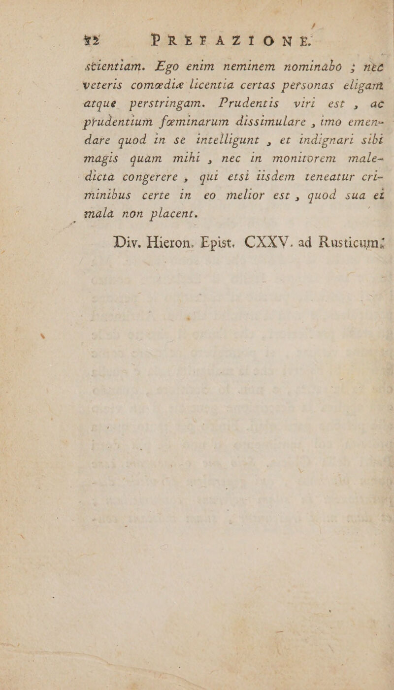 ? x» PREFAZIONE. &gt; veteris comedia licentia certas personas eligam atque perstringam. Prudentis viri est , ac prudentium faminarum dissimulare , imo emene date quod in se intelligunt , et indignari sibi magis quam mihi , nec in monitorem male- ‘ dicta congerere $ qui etsi itsdem teneatur cri- minibus certe in eo melior est , quod sua et mala non placent. i Div. Hieron. Epist. CXXV. ad Rusticumi