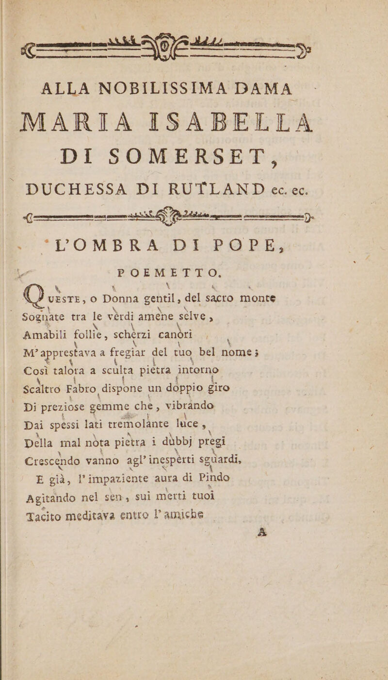 —r———————————sn ALLA NOBILISSIMA DAMA MARIA ISABELLA DI SOMERSET, DUCHESSA DI RUTLAND ec. ec. cem \ Qui, o Donna gentile del sacro monte \ Amabili Sa schérzi canori MY apprestava a fregiar del tuo bel nom; 4 Ha talora a sculta pietra interno I i { ScAltro Fabro dispone un doppio giro Dai spessi = tremolante luce 9, Della mal nòta pietra i dùbbj pregi Crescendo vanno agl” inesperti sguardi, E già, l’impaziente aura di Pindo Agitando nel sen, sui merti tuoi Tacito meditava entro 1 amiche