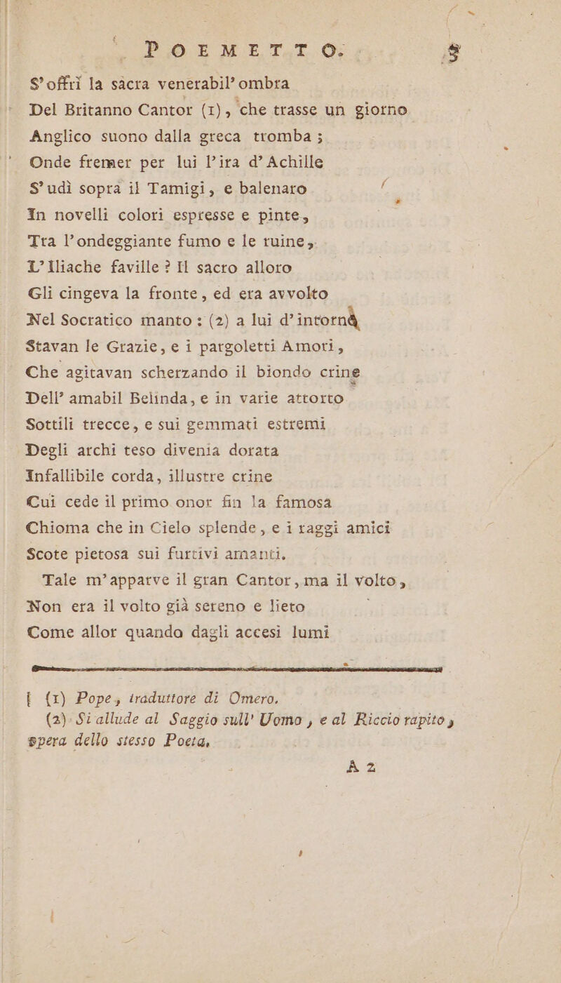 PO E METTI. Ri Soffri la sàcra venerabil’ ombra Del Britanno Cantor Ce)is ‘che trasse un giorno Anglico suono dalla greca tromba ; Onde fremer per lui l'ira d’ Achille S’ udì sopra il Tamigi, e balenaro In novelli colori espresse e pinte, Tra l’ondeggiante fumo e le ruine,; L’ Iliache faville ? Il sacro alloro Gli cingeva la fronte, ed era avvolto Nel Socratico manto : (2) a lui d’intornà Stavan le Grazie, e i pargoletti Amori, Che agitavan scherzando il biondo crine Dell’ amabil Belinda, e in varie attorto Sottili trecce, e sui gemmati estremi Degli archi teso divenia dorata Infallibile corda, illustre crine Cui cede il primo onor fin la famosa Chioma che in Cielo splende, e i raggi amici Scote pietosa sui furtivi amanti. Tale m’apparve il gran Cantor, ma il volto, Non era il volto già sereno e lieto ; Come allor quanda dagli accesi lumi FSNIERRS DI SSTIZORRI SII IZIR METRI RE SN SSIS | {1) Pope, traduttore di Omero, (2) Si allude al Saggio sull' Uomo, e al Riccio rapito, spera dello stesso Pocia, A 2