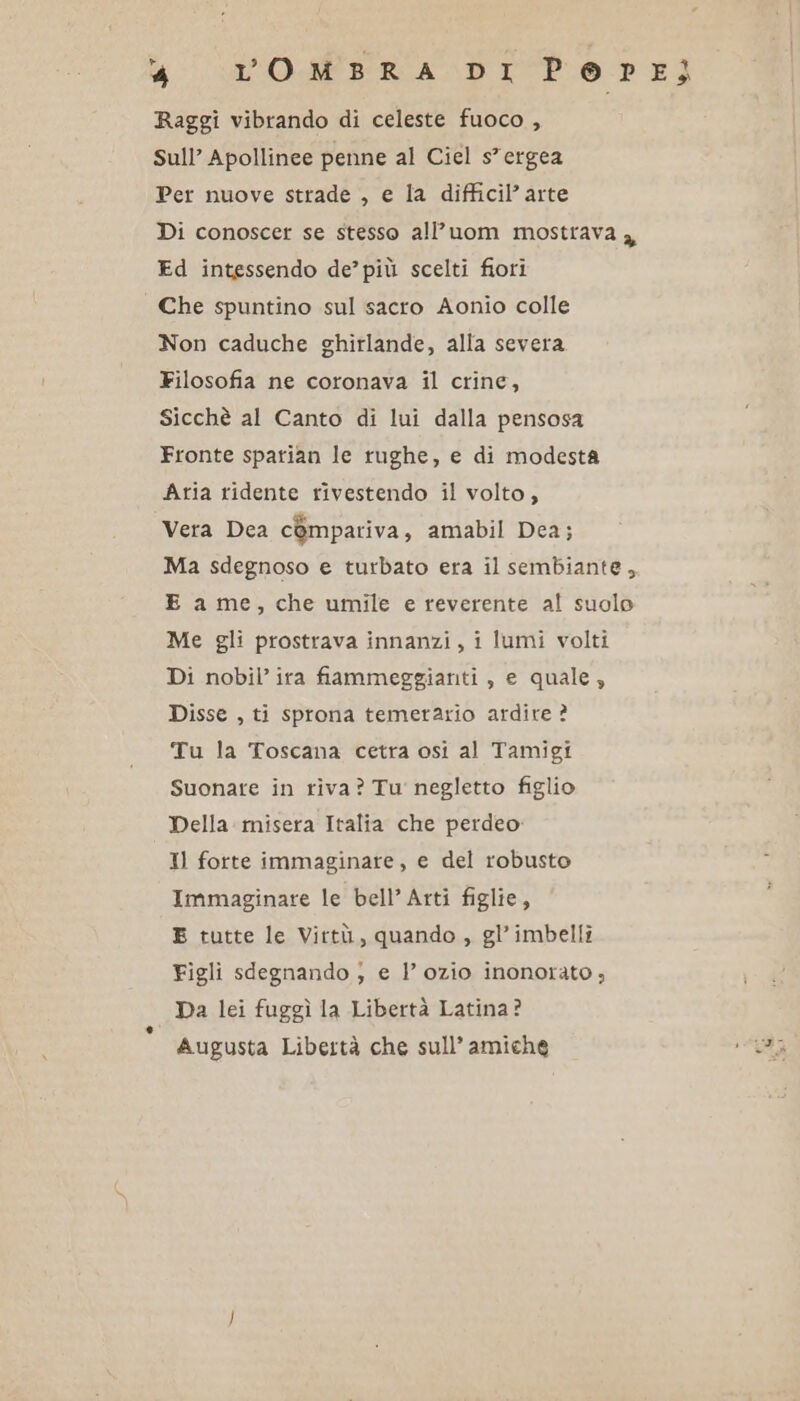 U SI OMBRA DI Pope) Raggi vibrando di celeste fuoco , Sull’ Apollinee penne al Ciel s”ergea Per nuove strade , e la difficil’ arte Di conoscer se stesso all’uom mostrava 3 Ed intessendo de’ più scelti fiori Che spuntino sul sacro Aonio colle Non caduche ghirlande, alla severa Filosofia ne coronava il crine, Sicchè al Canto di lui dalla pensosa Fronte sparian le rughe, e di modesta Aria ridente rivestendo il volto, Vera Dea compariva, amabil Dea; Ma sdegnoso e turbato era il sembiante, E ame, che umile e reverente al suolo Me gli prostrava innanzi, i lumi volti Di nobil’ ira fiammeggianti , e quale, Disse , ti sprona temerario ardite ? Tu la Toscana cetra osi al Tamigi Suonare in riva? Tu negletto figlio Della misera Italia che perdeo Il forte immaginare, e del robusto Immaginare le bell’ Arti figlie, E tutte le Virtù, quando , gl’imbelli Figli sdegnando ; e 1’ ozio inonorato ; Da lei fuggì la Libertà Latina? Augusta Libertà che sull’ amiche