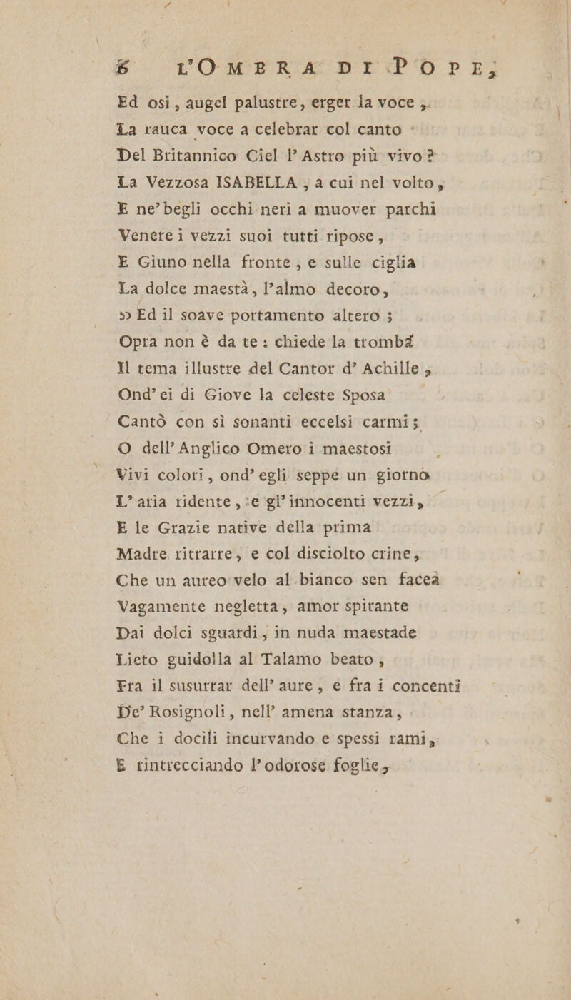 Ed osi, augel palustre, erger la voce ,. La rauca voce a celebrar col canto - Del Britannico Ciel 1’ Astro più vivo ? La Vezzosa ISABELLA , a cui nel volto, E ne’begli occhi neri a muover parchi Venere i vezzi suoi tutti ripose , E Giuno nella fronte; e sulle ciglia La dolce maestà, l’almo decoro, » Ed il soave portamento altero ; Opra non è da te: chiede la trombéi Il tema illustre del Cantor d’ Achille ; Ond’ ei di Giove la celeste Sposa Cantò con sì sonanti eccelsi carmi; O dell’ Anglico Omero i maestosi Vivi colori, ond’ egli seppe un giorno L'aria ridente, :e gl’innocenti vezzi, — E le Grazie native della prima Madre. ritrarre, e col disciolto crine, Che un aureo: velo al.bianco sen faceà Vagamente negletta, amor spitante Dai dolci sguardi, in nuda maestade Lieto guidolla al Talamo beato , Fra il susurrar dell’ aure, e fra i concenti De’ Rosignoli, nell’ amena stanza, Che i docili incurvando e spessi rami; E tintrecciando l’odorose foglie;