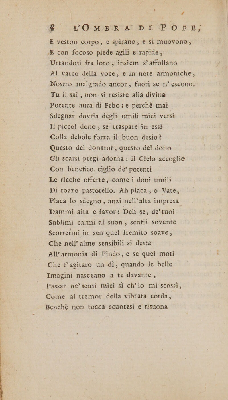 LI # 0 L'OMA DI PO E; E veston corpo, e spirano, e si muovono, «E con focoso piede agili e rapide, Urtandosi fra loro , insiem s’ affollano Al varco della voce, e in note armoniche, Nostro malgrado ancor, fuori se n° escono. Tu il sai, non si resiste alla divina Potente aura di Febo; e perchè mai Sdegnar dovria degli umili mici versi Il piccol dono ; se traspare in essi Colla debole forza il buon desio? Questo del donator, questo del dono Gli scarsi pregi adorna : il Cielo accoglie Con benefico. ciglio de’ potenti Le ricche offerte, come i doni umili Di rozzo pastorello. Ah placa, o Vate, Placa lo sdegno, anzi nell'alta impresa Dammi aita e favor: Dch se, de’tuoi Sublimi carmi al suon, sentii sovente Scorrermi in sen quel fremito soave, Che nell’ alme sensibili si desta All’armonia di Pindo, e se quei moti Che t’ agitaro un dì, quando le belle Imagini nasceano a te davante, Passar ne’ sensi miei sì ch’io mi scossi, Come al tremot della vibrata corda, Benchè non tocca scuotesi e risuona