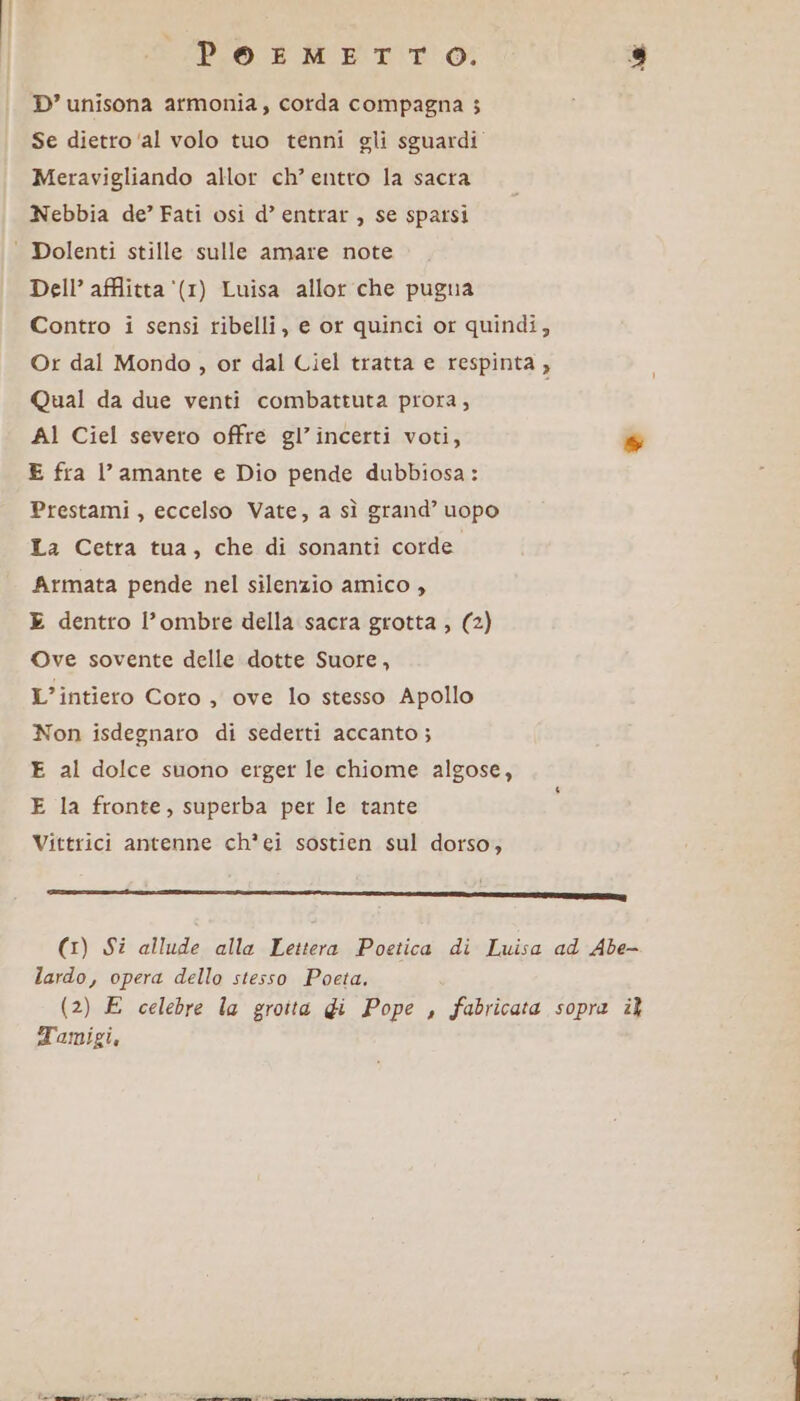 PoeosMmETTO, È) D’ unisona armonia, corda compagna 3 Se dietro ‘al volo tuo tenni gli sguardi” Meravigliando allor ch’ entto la sacra Nebbia de’ Fati osi d’ entrar , se sparsi Dolenti stille sulle amare note Dell’ afflitta ‘(1) Luisa allor che pugua Contro i sensi ribelli, e or quinci or quindi, Or dal Mondo , or dal Ciel tratta e respinta , Qual da due venti combattuta prora, AI Ciel severo offre gl’incerti voti, % E fra l’amante e Dio pende dubbiosa: Prestami , eccelso Vate, a sì grand’ uopo La Cetra tua, che di sonanti corde Armata pende nel silenzio amico , E dentro l’ombre della sacra grotta , (2) Ove sovente delle dotte Suore, L’intiero Coro , ove lo stesso Apollo Non isdegnaro di sederti accanto; E al dolce suono erger le chiome algose, E la fronte, superba per le tante Vittrici antenne ch*ei sostien sul dorso; ————c———_——_—________ ___2211213@@cpppuy (1) Si allude alla Lettera Poetica di Luisa ad Abe- lardo, opera dello stesso Poeta. (2) E celebre la grotta di Pope , fabricata sopra î Tamigi, talemalit? Cn panne direct etbagaia dai dee ict lla cnr dei