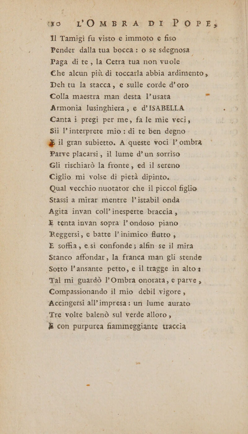 Il Tamigi fu visto e immoto e fiso Pender dalla tua bocca : o se sdegnosa. Paga di te, la Cetra tua non vuole Che alcun più di toccarla abbia ardimento , Deh tu la stacca, e sulle corde d’oro Colla maestra man desta l’usata Armonia lusinghiera, e d’ISABELLA Canta i pregi per me, fa le mie veci, Sii l’interprete mio : di te ben degno UE il gran subietto. A queste voci 1’ ombra Parve placartsi, il lume d’un sorriso Gli rischiarò la fronte, ed il sereno Ciglio mi volse di pietà dipinto. Qual vecchio nuotator che il piccol figlio Stassi a mirar mentre l’istabil onda Agita invan coll’ inesperte braccia, E tenta invan sopra l’ ondoso piano Reggersi, e batte l’inimico flutto , E soffia, esi confonde; alfin se il mira Stanco affondar, la franca man gli stende Sotto l’ansante petto, e il tragge in altos Tal mi guardò l'Ombra onorata, e parve , Compassionando il mio debil vigore, Accingetsi all'impresa: un lume aurato Tre volte balenò sul verde alloro , È con purpurea fiammeggiante traccia