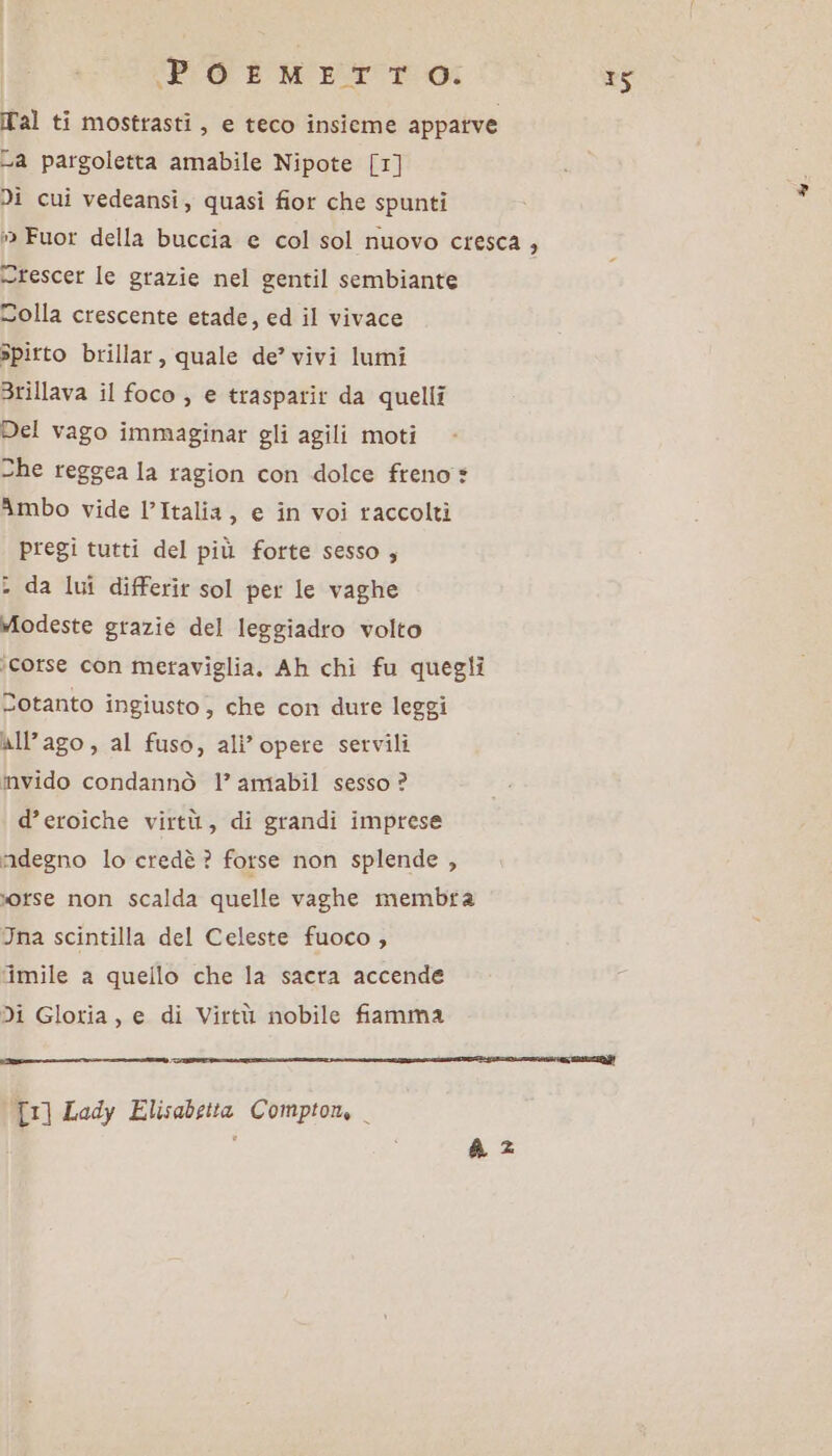 Tal ti mostrasti, e teco insieme appatve a pargoletta amabile Nipote [1] Di cui vedeansi, quasi fior che spunti : Fuor della buccia e col sol nuovo cresca , crescer le grazie nel gentil sembiante Dolla crescente etade, ed il vivace spitto brillar, quale de’ vivi lumi Brillava il foco ; e trasparit da quelli Del vago immaginar gli agili moti She reggea la ragion con dolce freno * Ambo vide l’Italia, e în voi raccolti pregi tutti del più forte sesso , da lui differit sol per le vaghe modeste grazie del leggiadro volto ‘corse con meraviglia, Ah chi fu quegli Dotanto ingiusto , che con dure leggi all’ago, al fuso, ali’opete servili invido condannò 1’ amabil sesso ? d’eroiche virtù, di grandi imprese ‘adegno lo credè ? forse non splende , orse non scalda quelle vaghe membra Ina scintilla del Celeste fuoco , ‘imile a quello che la sacra accende Di Gloria, e di Virtù nobile fiamma i ssi ene corsIEea sp iii copcentiacali eni] [1] Lady Elisabetta Compton, . x4