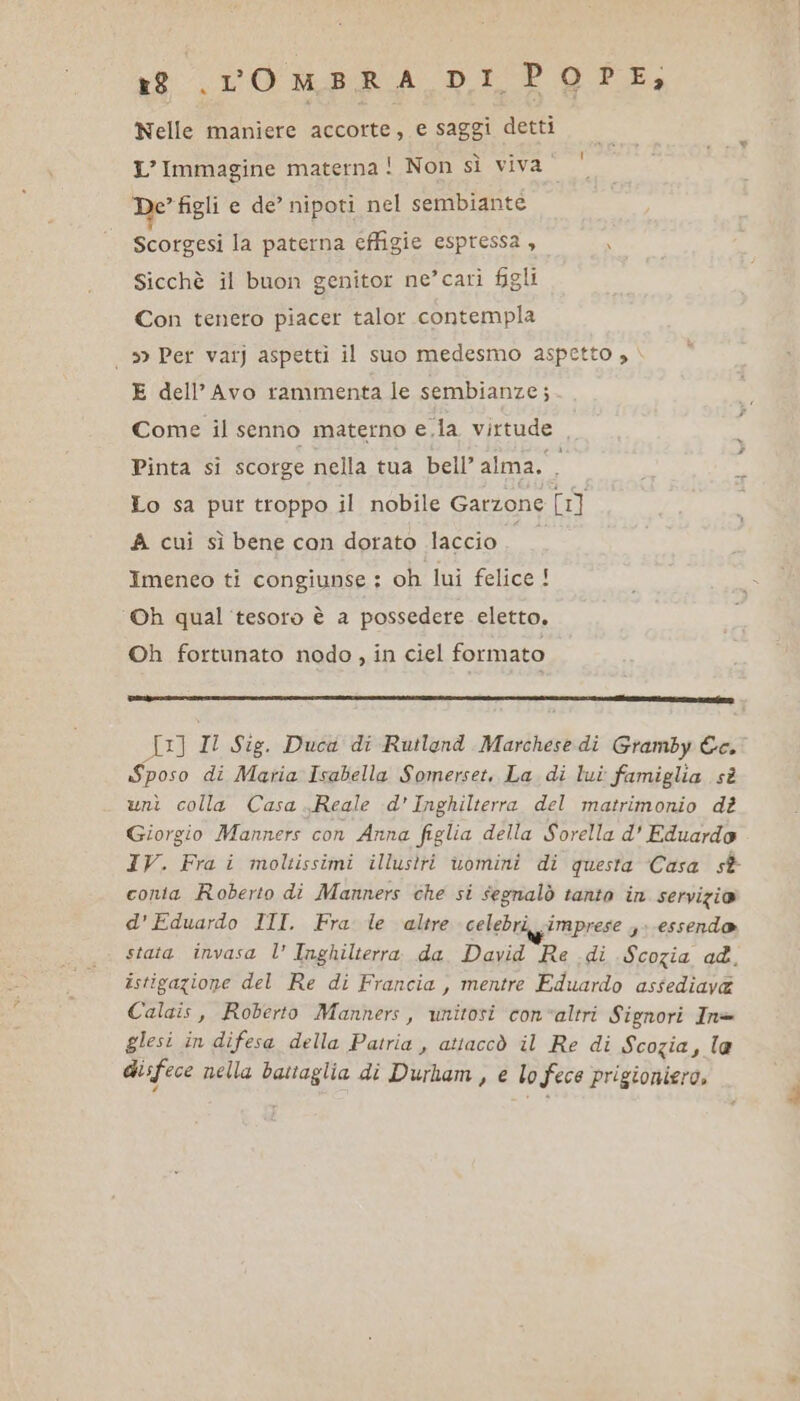 xt VO MERA DI PAT, Nelle maniere accorte, e saggi detti | L’ Immagine materna ! Non sì viva‘ De figli e de’ nipoti nel sembiante Scorgesi la paterna effigie espressa , 3 Sicchè il buon genitor ne’cari figli Con tenero piacer talor contempla 39 Per varj aspetti il suo medesmo aspetto , E dell’Avo rammenta le sembianze; Come il senno materno e,la virtude , 5 Pinta si scorge nella tua bell’ alma. 4 Lo sa pur troppo il nobile Garzone [1] A cui sì bene can dorato laccio PIO Imeneo ti congiunse : oh lui felice ! Oh qual ‘tesoro è a possedere eletto. Oh fortunato nodo, in ciel formato n __—_—_—__.. SE Il Sig. Duca di Rutlond Marchese dì Gramby &amp;c. Sposo di Maria Isabella Somerset. La di lui famiglia sè unì colla Casa Reale d'Inghilterra del matrimonio dt Giorgio Manners con Anna figlia della Sorella d' Eduardo IV. Fra i moltissimi illustri uomini di questa Casa st conta Roberto di Manners che si segnalò tanto in servizio d' Eduardo III. Frase altre celebri imprese 3 essendo stata invasa l’ Inghilterra da David Re di Scozia ad. istigazione del Re di Francia, mentre Eduardo assediava Calais, Roberto Manners, unitosi convaltri Signori Inè- glesi in difesa della Patria , attaccò il Re di Scozia, le disfece nella battaglia di Durham, e lo Fece prigioniera,