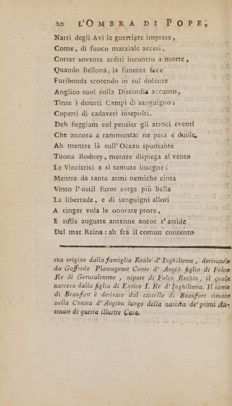 Ao” ROMIBORA DA Pope; Narri degli Avi le guerriere imprese, Come, di fuoco marziale accesi, Corser sovente arditi incontro a-morté, Quando Bellona, la funerea face” Furibonda scotendo in sul dolente Anglico suol colla Discordia accanto; Tinse i deserti Campi di sanguigno ; Coperti di cadaveri insepolti. Deh fuggiam col pensier gli atroci eventi Che ancora a rammentar ne pesa e duole Ah mentre là sull’ Ocean spumante Tuona Rodney, mentre dispiega al vento Le Vincitrici e sì temute insegne; Mentre da tante armi nemiche cinta Vinto l’ostil furor sorge più bella La libertade, e di sanguigni allori . A cinger vola le onorate prote, E sulle auguste antenne ancor s asside Del mar Reina : ah fra il comun contento tici tree. sua origine dalla famiglia Reale' d’ Inghilterra ,, derivanéo da Goffredo Planiagenet Conte d'Angiò figlio di Folco Re di Gerusalemme , nipote di Folco Rechin , il guale nasceva dalla figlia di Enrico I. Re d' Inghilterra, Il nome di Beaufort è derivato dal castello di Beaufort. sitivato nella Contea d' Angiou luogo della ‘nascita de’ primi Ane senatt di questa illustre Casa,