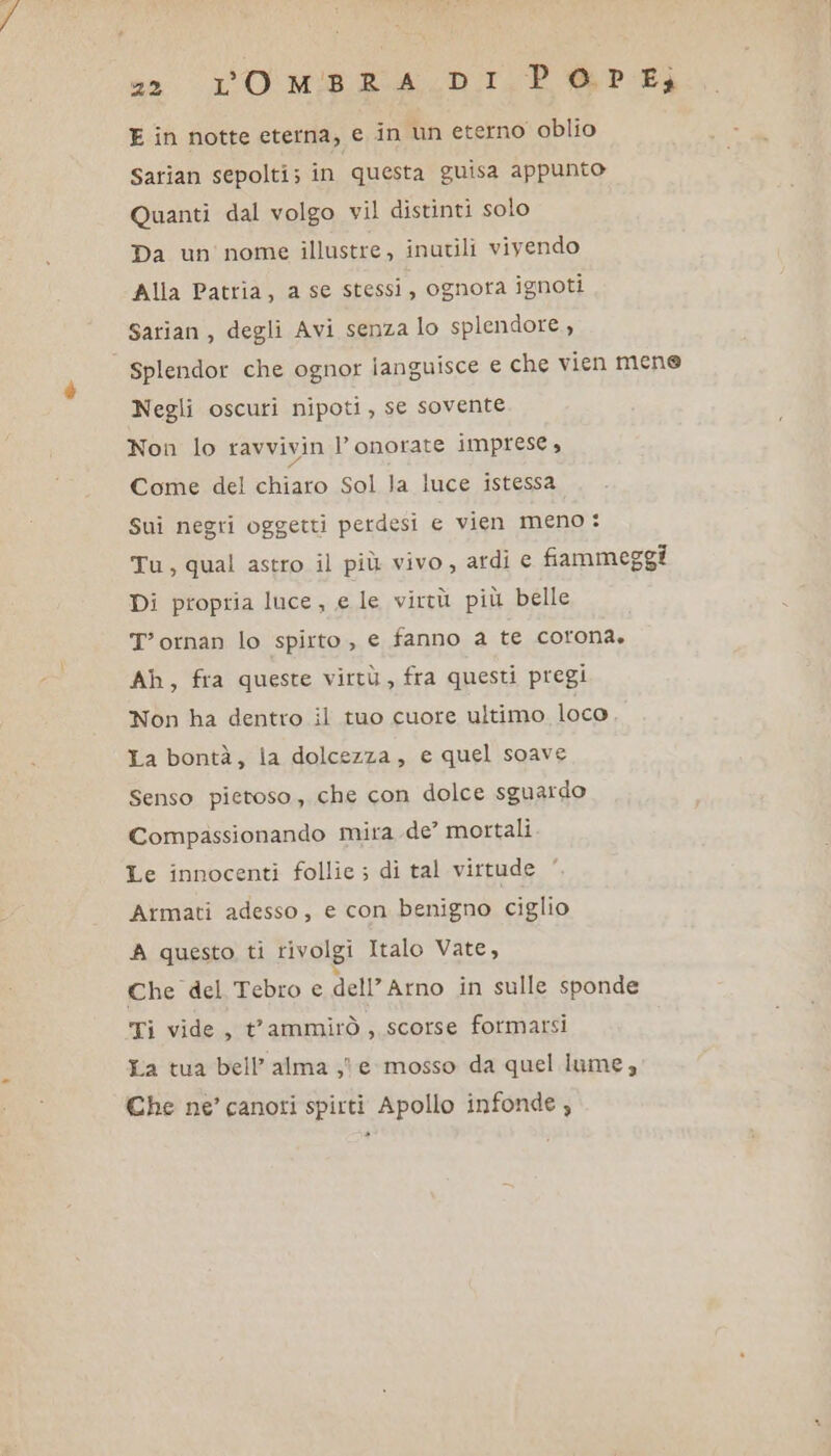 “2 LO MBRALDI. PD BP Ei E in notte eterna, e in un eterno oblio Sarian sepolti; in questa guisa appunto Quanti dal volgo vil distinti solo Da un nome illustre, inutili vivendo Alla Patria, a se stessi, ognora ignoti Sarian , degli Avi senza lo splendore, splendor che ognor ianguisce e che vien mene Negli oscuri nipoti, se sovente Non lo ravvivin l’onorate imprese, Come del chiaro Sol la luce istessa Sui negri oggetti perdesi e vien meno : Tu, qual astro il più vivo, ardi e fiammeggi Di propria luce, e le virtù più belle T'ornan lo spirto , e fanno a te corona. Ah, fra queste virtù, fra questi pregi Non ha dentro il tuo cuore ultimo loco. La bontà, la dolcezza, e quel soave Senso pietoso, che con dolce sguardo Compassionando mira de? mortali Le innocenti follie ; di tal virtude Armati adesso, e con benigno ciglio A questo ti rivolgi Italo Vate, Che del Tebro e dell'Arno in sulle sponde Ti vide, t'ammirò, scorse formarsi La tua bell’alma ,le mosso da quel lume, Che ne’ canori spirti Apollo infonde;