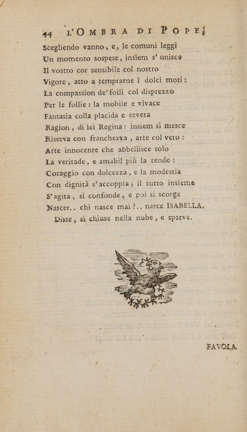 Scegliendo vanno, e, le comuni leggi Un momento sospese, insiem s’ unisce Il vostro cor sensibile col nostro Vigore, atto a temprarne ì dolci moti : La compassion de’ folli col disprezzo Per le follie : la mobile e vivace Fantasia colla placida e severa Ragion , di lei Regina: insiem si mesce Riserva con franchezza , arte col vero : Arte innocente che abbellisce solo La veritade, e amabil più la rende : Coraggio con dolcezza , e la modestia S'agita, si confonde, e poi si scorge Disse, sì chiuse nella nube, e sparve, FAVOLA.