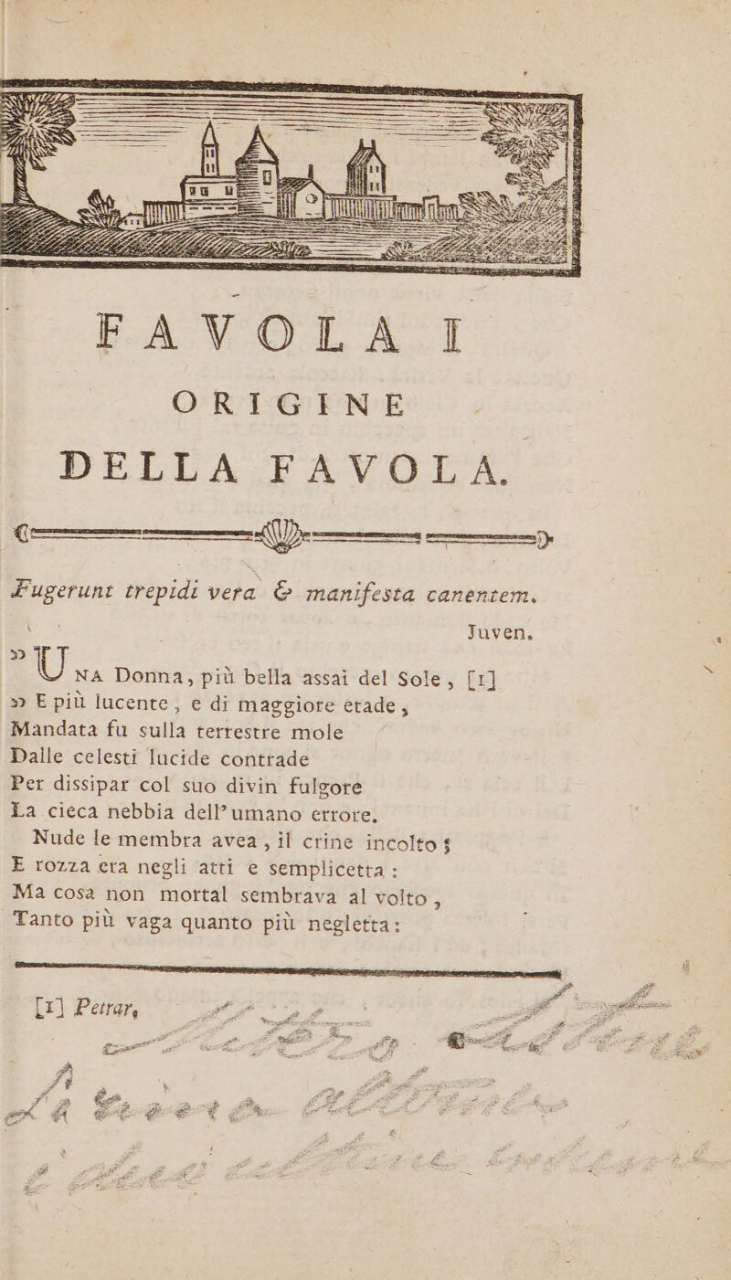 ORIGINE DELLA FAVOLA. —® Fugerunt trepidi vera &amp; manifesta canentem. Juven, {C: Da » Wi Donna, più bella assaì del Sole, [1] x » E più lucente, e di maggiore etade, Mandata fu sulla terrestre mole Dalle celesti Iucide contrade Per dissipar col suo divin fulgore La cieca nebbia dell’umano errore. Nude le membra avea, il crine incolto $ E rozza eta negli atti e semplicetta : Ma cosa non mortal sembrava al vo DE Tanto più vaga quanto più negletta: