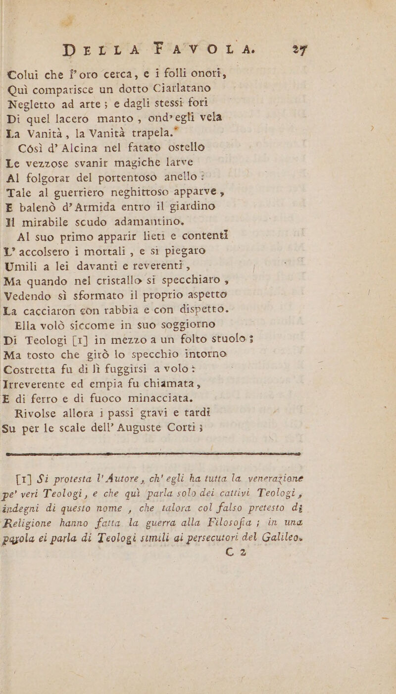 pi: Derra Fiavo LA Dei Colui che loro cetca, e i folli onori, Quì comparisce un dotto Ciarlatano Negletto ad arte; e dagli stessi fori Di quel lacero manto , ond»egli vela La Vanità, la Vanità trapela.” Così d’ Alcina nel fatato ostello Le vezzose svanir magiche larve AI folgorar del portentoso anello : Tale al guerriero neghittoso apparve , E balenò d’ Armida entro il giardino Il mirabile scudo adamantino. Al suo primo apparir lieti e contenti 1° accolsero i mortali , e si piegato Umili a lei davanti e reverentî, Ma quando nel cristallo si specchiaro , Vedendo sì sformato il proprio aspetto La cacciaron con rabbia e con dispetto. Ella volò siccome in suo soggiorno Di Teologi [1] in mezzo a un folto stuolo ; Ma tosto che gitò lo specchio intorno Costretta fu di lì fuggirsi a volo; Irreverente ed empia fu chiamata, E di ferro e di fuoco minacciata. Rivolse allora i passi gravi e tardi Su per le scale dell’ Auguste Corti; T1] $i protesta l' Autore, ch’ egli ha tutta la veneraziane pe’ veri Teologi, e che quì ‘parla solo dei cattivi Teologi, indegni di questo nome , che talora col falso pretesto di Religione hanno faita la guerra alla Filosofia ; in una payola ei parla di Teologi simili ai persecutori del Galileo» C 2