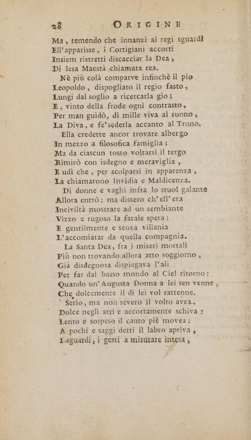 Ma, temendo che innanzi ai regi sguardi Ell’apparisse, i Cortigiani accorti Insiem ristretti discacciar la Dea, Di lesa Maestà chiamata rea. Nè più colà comparve infinchè il pio Leopoldo , dispogliato il regio fasto , Lungi dal soglio a ricercarla gio 3 E, vinto della frode ogni contrasto , Per man guidò, di mille viva al suono 4 La Diva, e fe’sederla accanto al Trono. Ella credette ancor trovate albergo In mezzo a filosofica famiglia ; Ma da ciascun tosto voltarsi il tergo Rimirò con isdegno e meraviglia , E udì che , per scolparsi in apparenza ; La chiamarono Invidia e Maldicenza. Di donne e vaghi infra lo stuol galante Allora entrò: ma dissero ch’ ell’ era Inciviltà mostrare ad un sembiante Vizzo e rugoso la fatale spera; E gentilmente e senza viliania L’accomiatar da quella compagnia. La Santa Dea, fra i miseri mortali Più non trovando.allora atto soggiorno , Già disdegnosa dispiegava l’ali Per far dal basso mondo al Ciel ritorno ? Quando un’ Augusta Donna a lei sen venne , . Che dolcemente il di lei vol rattenne. * Serio, ma non severo il volto avea, Dolce negli atti e accortamente schiva Lento e sospeso il cauto piè movea; A: pochi e saggi detti il labro apriva; I.sguardi,i gesti a misurare intesa 4 .