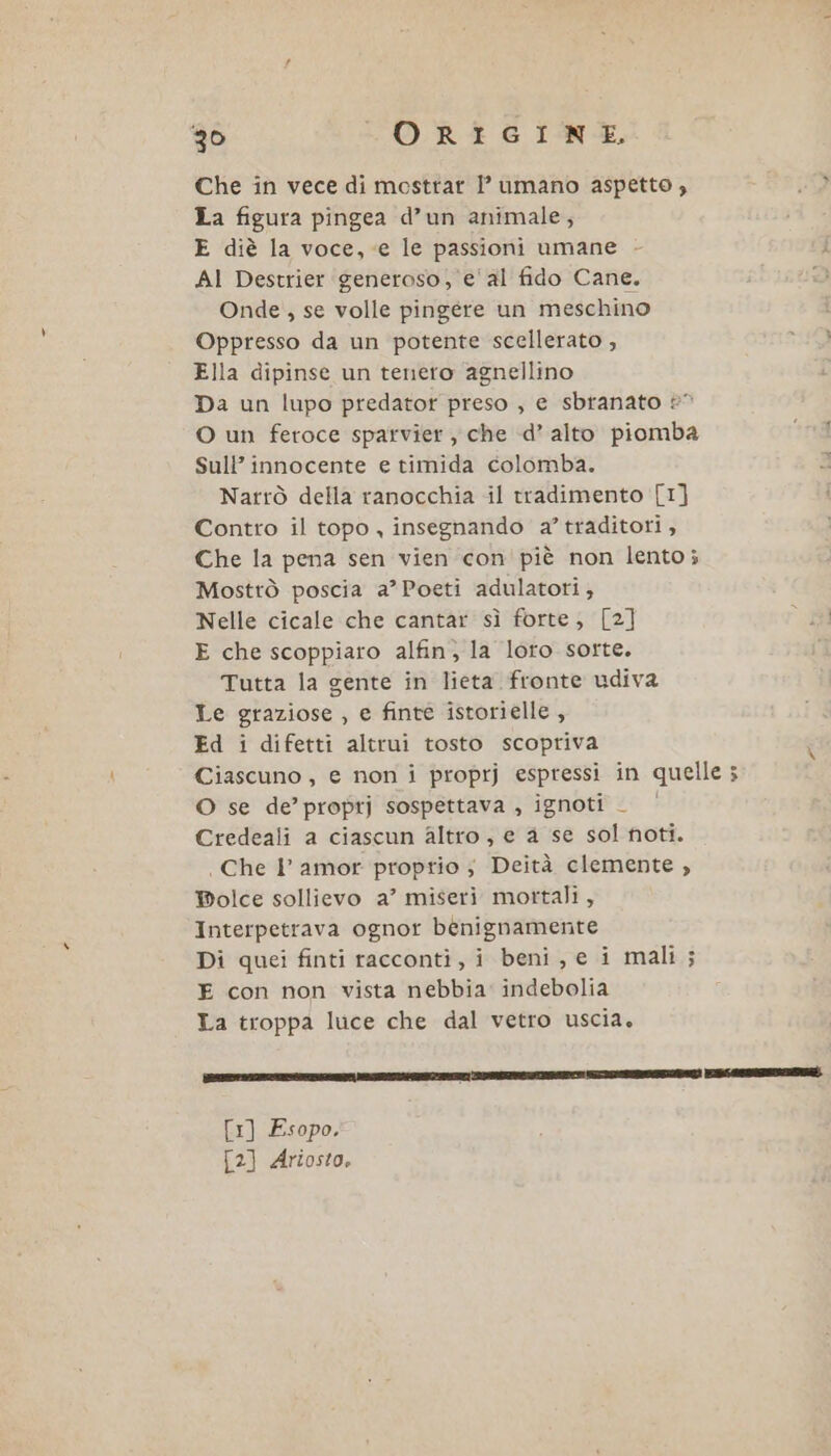 Che in vece di mosttar I’ umano aspetto, La figura pingea d’un animale; E diè la voce, «e le passioni umane AI Destrier generoso, e'al fido Cane. Onde , se volle pingere un meschino Oppresso da un potente scellerato , Ella dipinse un tenero agnellino Da un lupo predator preso , e sbranato 2° O un feroce sparvier , che d’ alto piomba Sull’ innocente e timida colomba. Narrò della ranocchia il tradimento [1] Contro il topo , insegnando a’ traditori, Che la pena sen vien con' piè non lento; Mosttò poscia a’ Poeti adulatoti, Nelle cicale che cantar sì forte; [2] E che scoppiaro alfin, la loro sorte. Tutta la gente in lieta fronte udiva Le graziose , e finte istorielle, Ed i difetti altrui tosto scopriva Ciascuno, e non i proprj espressi in quelle ; O se de’ proprj sospettava , ignoti _ Credeali a ciascun altro, e a se sol noti. | Che I amor proprio ; Deità clemente , Bolce sollievo a’ miseri mortali, Interpetrava ognor benignamente Di quei finti racconti, i beni, e i mali ; E con non vista nebbia indebolia La troppa luce che dal vetro uscia. [1] Esopo. {2} Ariosto.