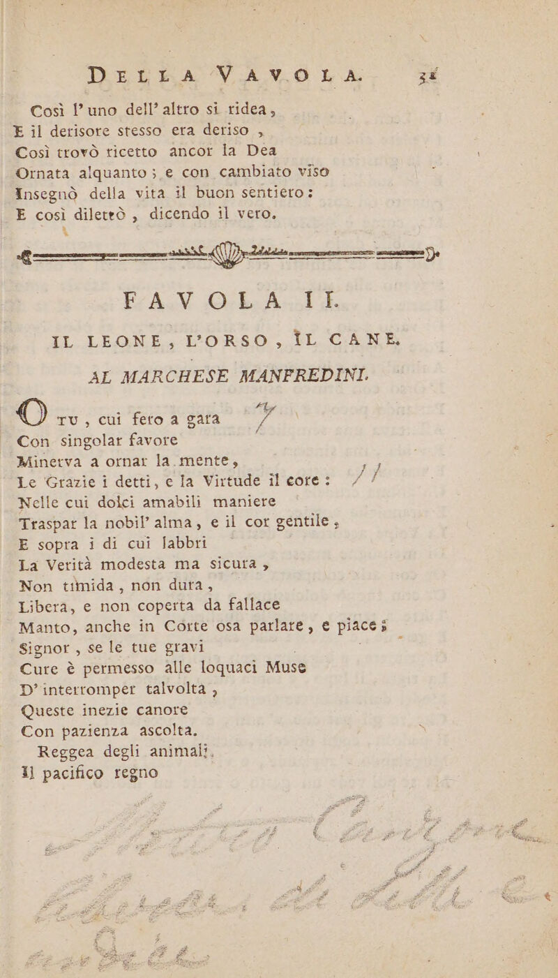 DeLLA VAVOLA. Così l'uno dell’ altro si ridea, E il derisore stesso era deriso , Così trovò ticetto ancor la Dea Ornata alquanto ; e con cambiato viso Insegnò della vita il buon sentiero: E così dileteò , dicendo il vero. D 9 Segn crea SIDE. DISIIA ——@————t—@—1@@ FAV Ocke Ah IL LEONE, L'ORSO ,_FL CAN AL MARCHESE MANFREDINI. O TU, cui feto a gara bal Con singolar favore : Minerva a ornar la.mente, Le Grazie i detti, e la Virtude il core: Nelle cui dolci amabili maniere Traspar la nobil’ alma, e il cor gentile, E sopra i di cui Jlabbri La Verità modesta ma sicuta , Non timida, non dura, Libera, e non coperta da fallace Manto, anche in Corte osa parlare, € i Signor , se le tue gravi Cure è permesso alle loquaci Muse D’interromper talvolta , Queste inezie canore Con pazienza ascolta. Reggea degli animali. 1) pacifico regno hi ERI 3%