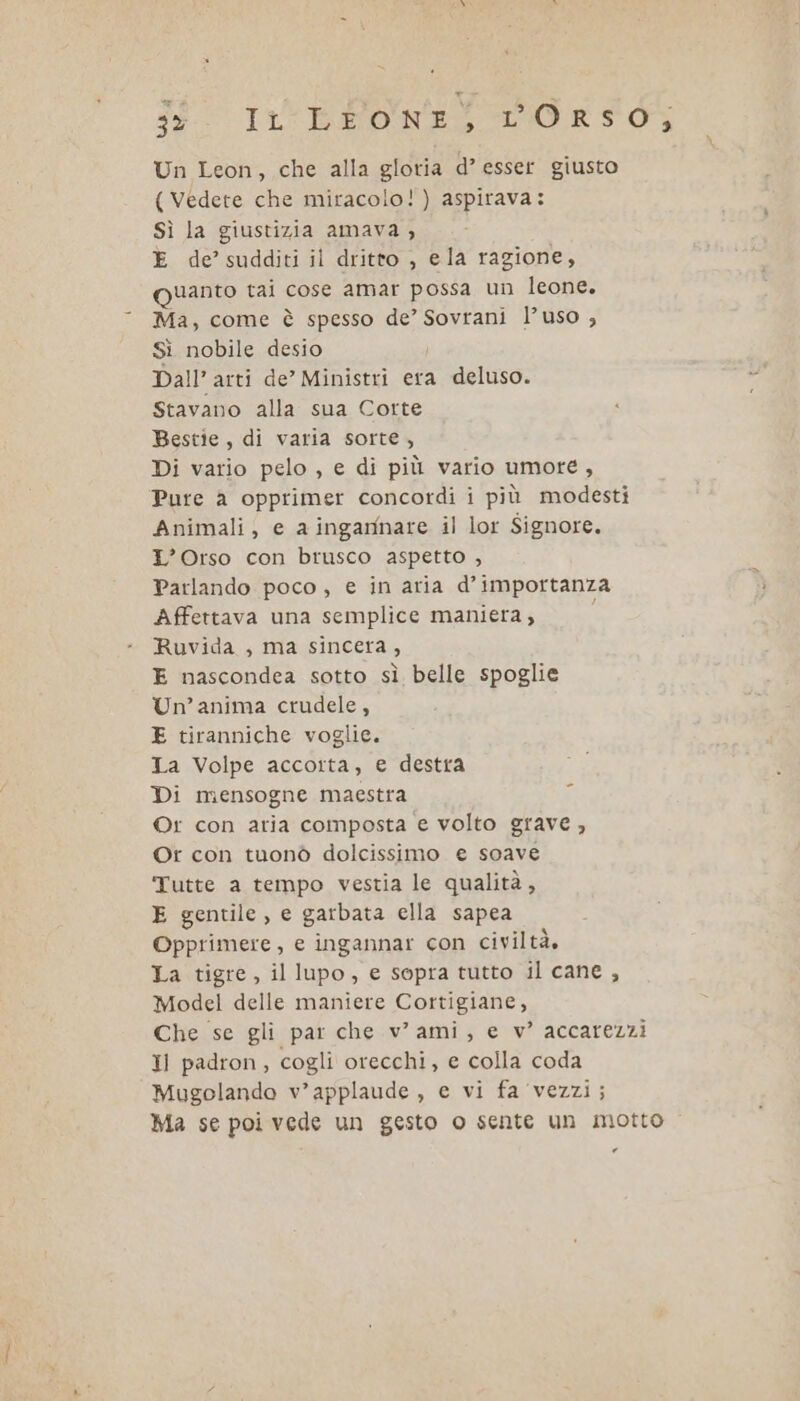 38 It: BENE, LIORSO3 Un Leon, che alla gloria d’ esser giusto (Vedete che miracolo!) aspirava: Sì la giustizia amava , E de’ sudditi il dritto , ela ragione, quanto tai cose amar possa un leone. Ma, come è spesso de’ Sovrani l’uso ; Sì nobile desio Dall’ arti de” Ministri era deluso. Stavano alla sua Corte Bestie, di varia sorte, Di vario pelo , e di più vario umore, Pure a opprimer concordi i più modesti Animali, e a ingamnare il lor Signore. L'Orso con brusco aspetto , Parlando poco, e in aria d'importanza Affettava una semplice maniera, 3 Ruvida , ma sincera, E nascondea sotto sì belle spoglie Un’anima crudele, E tiranniche voglie. Ta Volpe accoita, e destra Di mensogne maestra Or con aria composta e volto grave , Or con tuonò dolcissimo e soave Tutte a tempo vestia le qualità, E gentile, e garbata ella sapea Opprimere , e ingannar con civiltà, La tigre, il lupo, e sopra tutto il cane, Model delle maniere Cortigiane, Che se gli par che v’ ami, e v’ accarezzi Il padron, cogli orecchi, e colla coda Mugolando v’applaude, e vi fa ‘vezzi; Ma se poi vede un gesto o sente un motto .