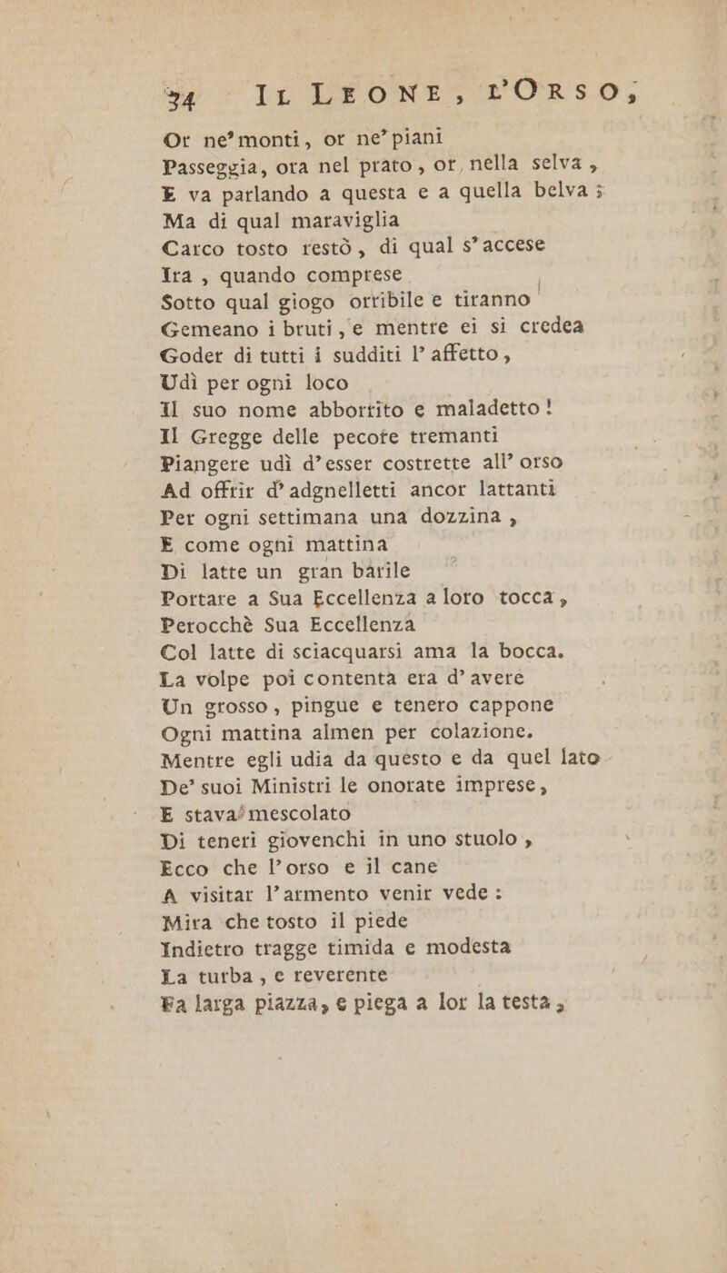 s4 Ir LEONE, rORSO; Or ne’ monti, or ne’ piani Passeggia, ora nel prato, or, nella selva , E va parlando a questa e a quella belva ; Ma di qual maraviglia Carco tosto restò, di qual s’ accese Ira, quando comprese Sotto qual giogo orribile € tiranno | Gemeano i bruti, e mentre ei si credea Goder di tutti i sudditi l’ affetto, Udì per ogni loco Il suo nome abbortito e maladetto! Il Gregge delle pecofe tremanti Piangere udì d’esser costrette all’ orso Ad offrîr d’ adgnelletti ancor lattanti Per ogni settimana una dozzina , - E come ogni mattina Di latte un gran barile Portare a Sua Eccellenza a loto tocca, Perocchè Sua Eccellenza Col latte di sciacquarsi ama la bocca. La volpe poi contenta era d° avere Un grosso, pingue e tenero cappone Ogni mattina almen per colazione. Mentre egli udia da questo e da quel lato De’ suoi Ministri le onorate imprese, E stava?mescolato Di teneri giovenchi in uno stuolo , x Ecco che l’orso e il cane A visitar l’armento venir vede: Mira che tosto il piede Indietro tragge timida e modesta La turba, e reverente Fa larga piazza, € piega a lor la testa F