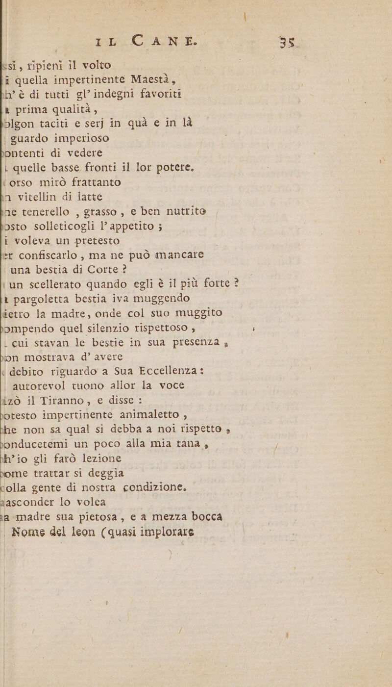 PRLCU'ATNAE. isì, ripieni il volto î quella impertinente Maestà, h° è di tutti gl’ indegni favoriti ® prima qualità, pblgon taciti e serj in quà e in là guardo imperioso ;pntenti di vedere i quelle basse fronti il lor potere. ‘orso mirò frattanto n vitellin di latte ne tenerello , grasso , e ben nutrito posto solleticogli l’ appetito ; i voleva un pretesto »r confiscarlo , ma ne può mancare una bestia di Corte ? i un scellerato quando egli è il più forte ? t pargoletta bestia iva muggendo #etro la madre, onde col suo muggito ompendo quel silenzio rispettoso ; L cui stavan le bestie in sua presenza 4 ion mostrava d’ avere « debito riguardo a Sua Eccellenza: autorevol tuono allor la voce izò il Tiranno, e disse: botesto impertinente animaletto , ine non sa qual si debba a noi rispetto » 1 ee un poco alla mia tana, h’io gli farò lezione pome trattar si deggia colla gente di nostra condizione. aasconder lo volea na madre sua pietosa, e a mezza bocca | Nome del leon (quasi implorare