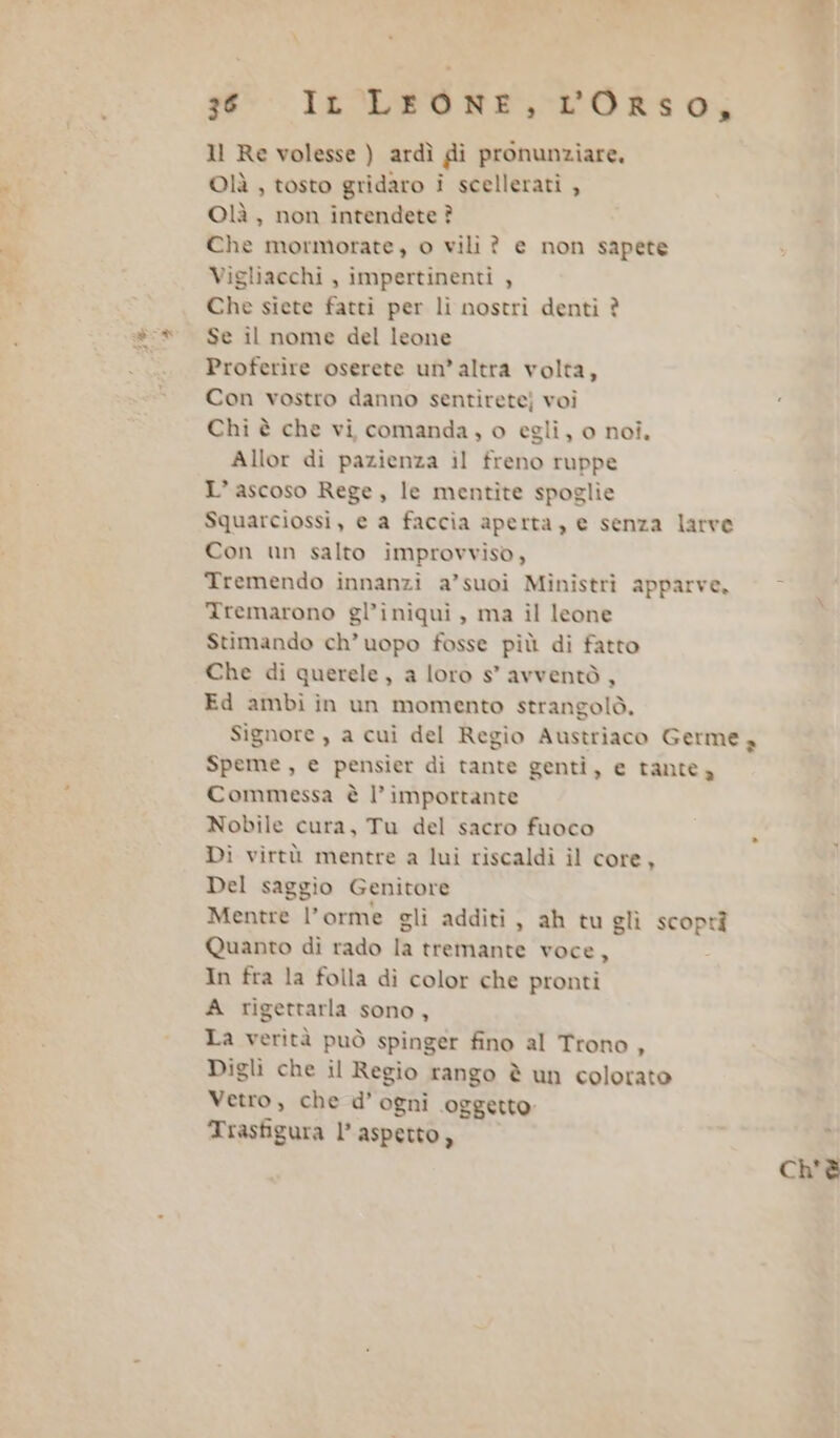 1l Re volesse ) ardì di pronunziare. Olìà , tosto gridaro i scellerati , Olà , non intendete ? Che mormorate, o vili ? e non sapete Viglìacchi , impertinenti , Che siete fatti per lì nostri denti è Se il nome del leone Proferire oserete un’altra volta, Con vostro danno sentirete) voi Chi è che vi comanda, o egli, o noi. Allor di pazienza ìl freno ruppe L’ascoso Rege, le mentite spoglie Squarciossi, e a faccia aperta, e senza larve Con un salto improvviso, Tremendo innanzi a’suoi Ministrì apparve. © - Xremarono gl’iniquì, ma il leone Stimando ch’uopo fosse più di fatto Che di querele, a loro s’ avventò , Ed ambi in un momento strangolò. Signore , a cui del Regio Austriaco Germe 4 Speme, e pensier di tante genti, e tante a Commessa è l’ importante Nobile cura, Tu del sacro fuoco Di virtù mentre a lui riscaldì ìl core, Del saggio Genitore Mentre l’orme gli additi , ah tu glì scoptà Quanto di rado la tremante voce, In fra la folla dì color che pronti A rigettarla sono, La verità può spinger fino al Ttono, Digli che il Regio rango è un colorato Vetro, che d’ ogni oggetto Trasfigura l’ aspetto, x ch'è