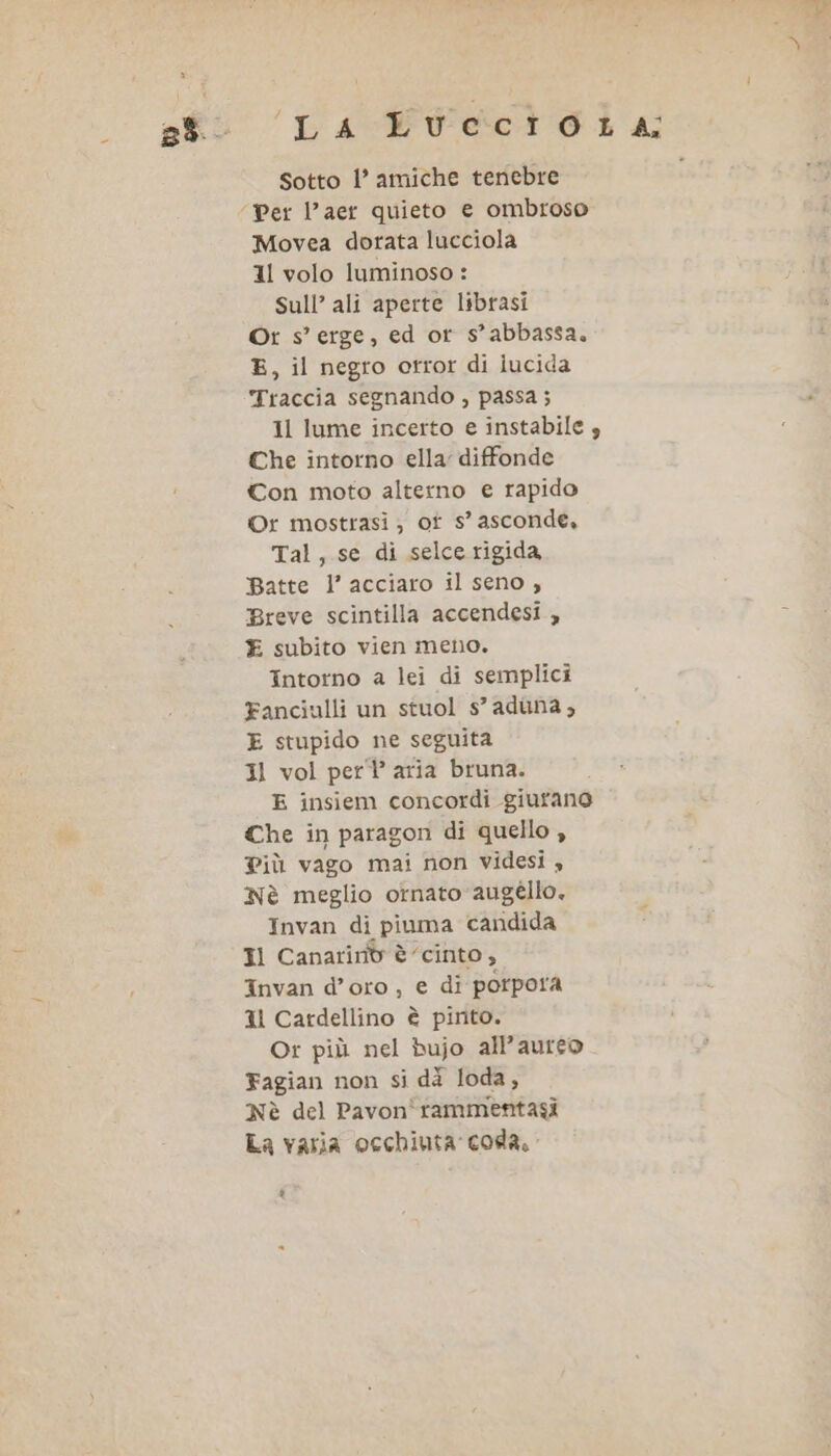 Sotto l’ amiche tenebre Movea dorata lucciola 11 volo luminoso : Sull’ ali aperte librasi Ort s’ erge, ed or s’ abbassa. E, il negro otror di lucida Traccia segnando , passa ; 1l lume incerto e instabile Che intorno ella: diffonde Con moto alterno e rapido ©Or mostrasi ; ot s’ asconde, Tal, se di selce rigida Batte l’ acciaro il seno , Breve scintilla accendesi , E subito vien meno. Intorno a lei di semplici Fanciulli un stuol s’ aduna, E stupido ne seguita Il vol per’ aria bruna. E insiem concordi giurano Che in paragon di quello , Più vago mai non videsi » Nè meglio ornato augéllo. Invan di piuma candida Il Canarinb è’ cinto , Invan d’oro, e di porpora Il Cardellino è pinto. Or più nel bujo all’aureo Fagian non si dà loda, Nè del Pavon'rammentasi La varia occhiuta coda. è