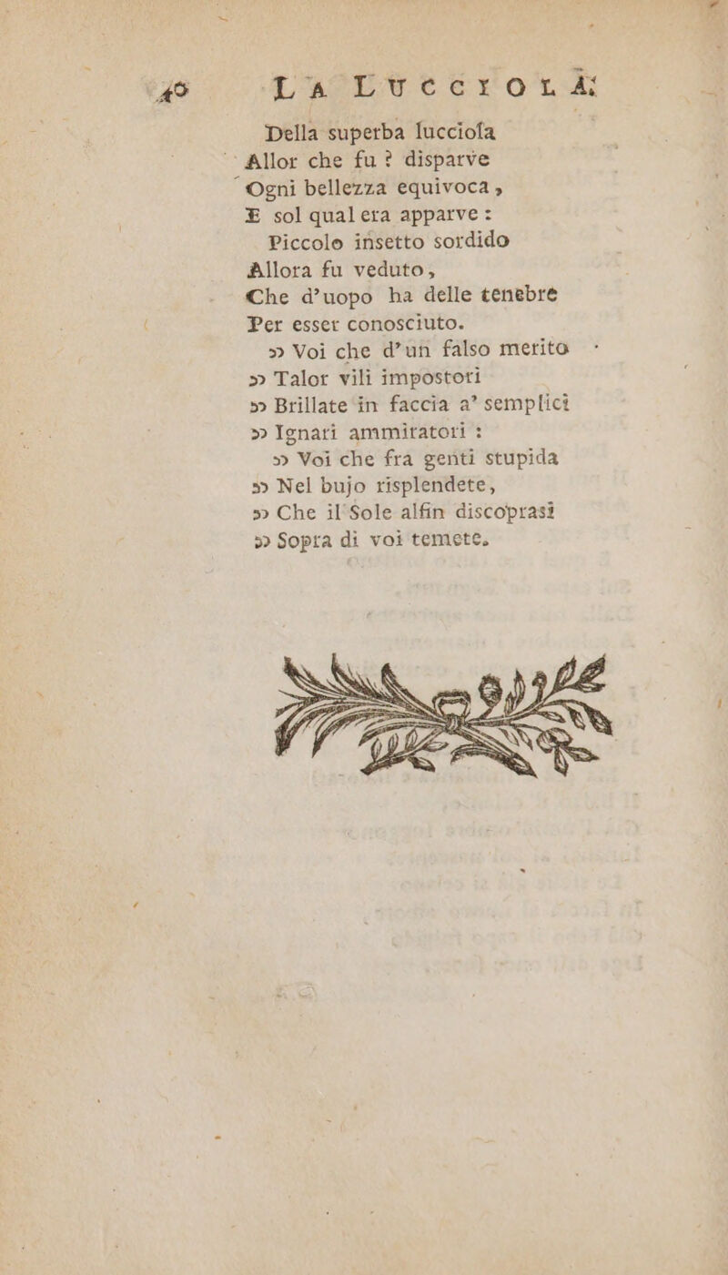 AS LagEvntero tv Della superba lucciola E solqualera apparve : Piccolo insetto sordido Allora fu veduto, Che d’uopo ha delle tenebre Per esser conosciuto. » Voi che d’un falso merito » Talor vili impostori »&gt; Brillate in faccia a’ semplici » Ignari ammiratori : &gt; Voi che fra genti stupida 5&gt; Nel bujo risplendete, »&gt; Che il'Sole alfin discoprasi &gt;&gt; Sopra di voi temete.