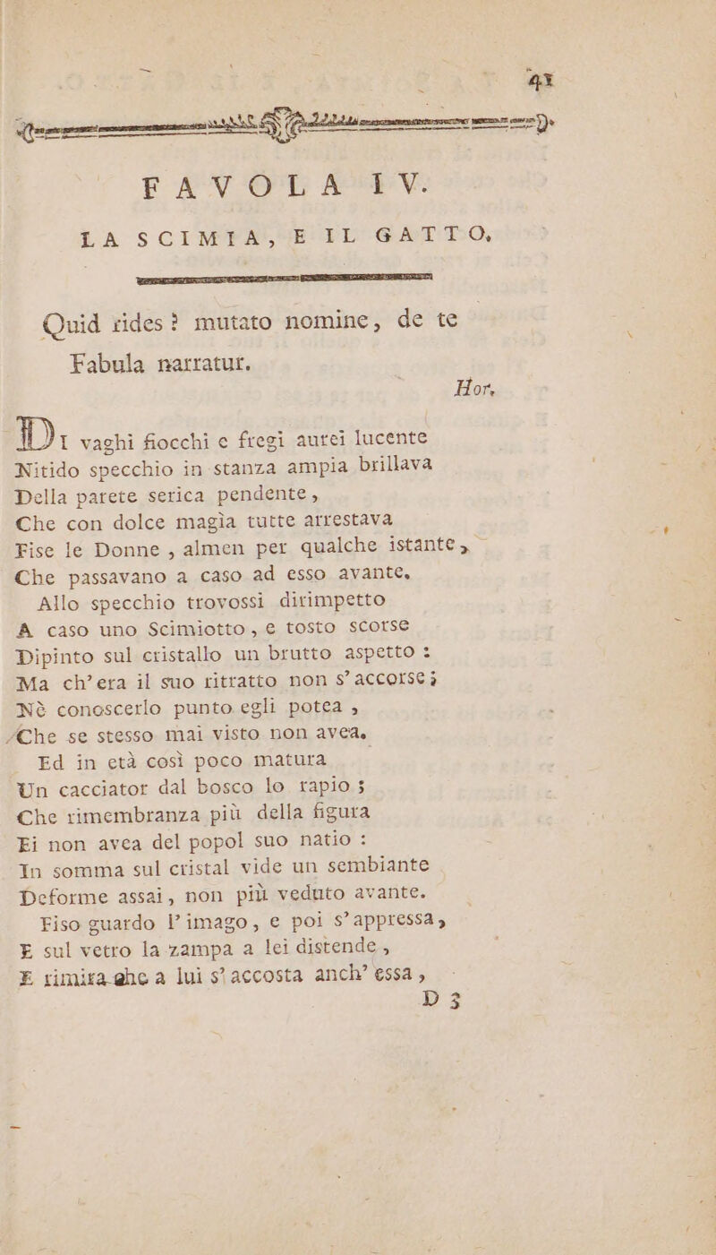 FAVOLA IV. LA SCIMYFA, GE FL GATTO, TTT Quid rides? mutato nomine, de te Fabula narratur. Hor, Di vaghi fiocchi c fregi aurei lucente Nitido specchio in stanza ampia brillava Della parete serica pendente, Che con dolce magia tutte arrestava Fise le Donne, almen per qualche istante, Che passavano a caso ad esso avante, Allo specchio trovossi dirimpetto A caso uno Scimiotto, € tosto scorse Dipinto sul cristallo un brutto aspetto : Ma ch'era il suo ritratto non s’ accorse è Nè conoscerlo punto egli potea , Che se stesso mai visto non avea, Ed in età così poco matura. Un cacciator dal bosco lo rapio 5 Che rimembranza più della figura Ei non avea del popol suo natio : In somma sul cristal vide un sembiante Deforme assai, non più veduto avante. Fiso guardo l’imago, e poi s’appressa, E sul vetro la zampa a lei distende, E rimira ehe a lui st accosta anch’ essa , D3