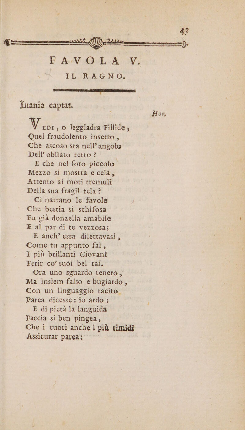 —— D FA/VO.LA Vi IL RAGNO. ; 5 Inania captat. Hor, Medi , o leggiadra Fillide, Quel fraudolento insetto , Che ascoso sta nell’ angole Dell’ obliato tetto ? E che nel foto piccolo. Mezzo si mostra e cela, Attento ai moti tremulî Della sua fragil tela ? Ci narrano le favole Che bestia sì schifosa Fu già donzella amabile E al par di te vezzosa; E anch? essa dilettavasi, Come tu appunto fai, I più brillanti Giovani Ferir co’ suoi bei rai. Ora uno sguardo tenero, Ma insiem falso e bugiardo , Con un linguaggio tacito. Parea dicesse: io ardo ; E di pietà la languida Faccia sì ben pingea, Che i cuori anche i più timidi Assicurar pareà: