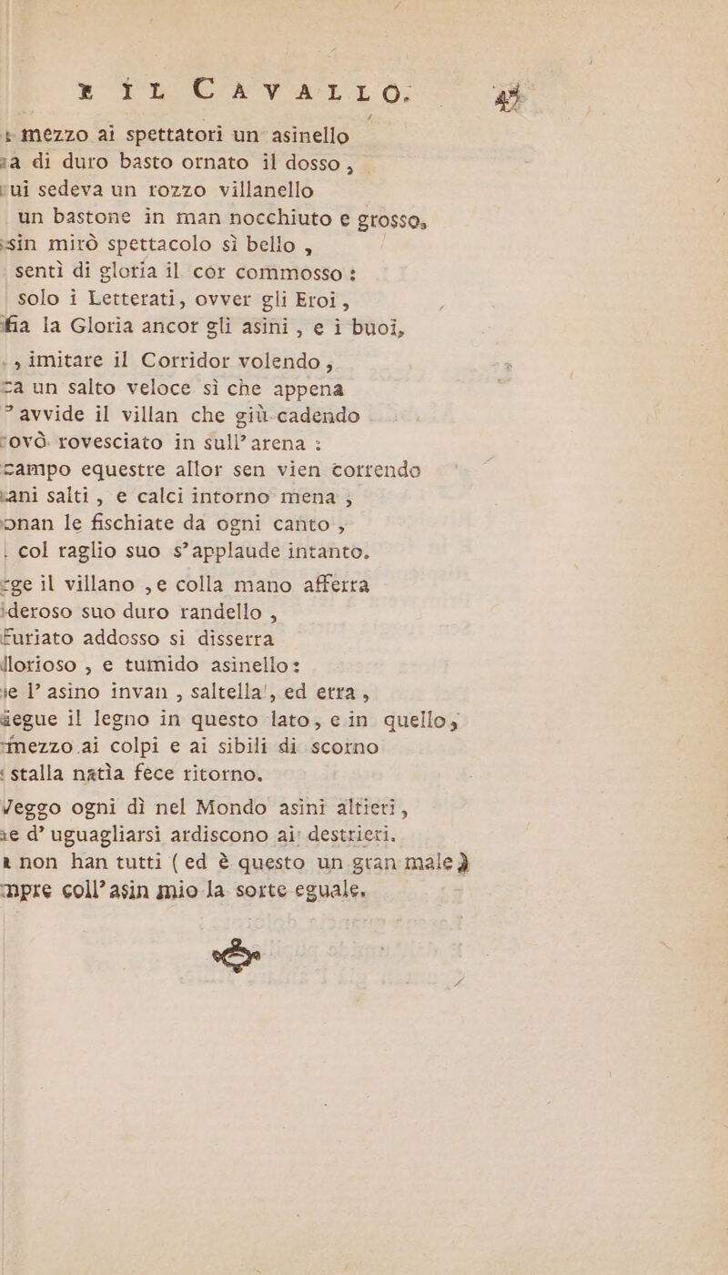 ® TRCAVILLO: » mezzo ai spettatori un asinello aa di duro basto ornato il dosso, vui sedeva un rozzo villanello un bastone in man nocchiuto e Gr0$SO, «sin mirò spettacolo sì bello , sentì di glotia il cor commosso : solo i Letterati, ovver gli Eroi, fia la Gloria ancor gli asini, e i buoi, : , imitare il Corridor volendo; za un salto veloce sì che appena ” avvide il villan che giù-cadendo rovò. rovesciato in sull’arena : campo equestre allor sen vien correndo vani salti, e calci intorno mena; ‘bonan le fischiate da ogni canto; | col raglio suo s’ applaude intanto. ge il villano , e colla mano afferra ideroso suo duro randello , Furiato addosso si disserra dlorioso ; e tumido asinello: ie l’ asino invan , saltella', ed etra, segue il legno in questo lato, ein quello, mezzo ai colpi e ai sibili di scotno : stalla natìa fece ritorno. Veggo ogni dì nel Mondo asini altieri, e d’ uguagliarsi ardiscono ai: destrieri. a non han tutti (ed è questo un gran male è mpre coll’asin mio-la sorte eguale, E