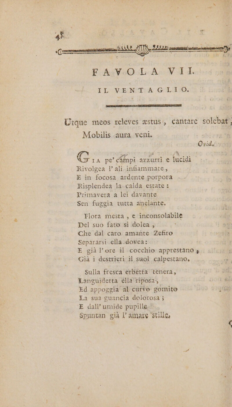 4° a i») P 7 {LP FA:V:O.LA- VIA IL VINTA GLIO. Utque meos releves astus:, cantare solcbaf'. Mobilis aura veni. SÈ x Sit sa % G 1A pe’ c4mpi azzurri e lucidi Rivolgea 1’ ali. infiammate, E in focosa ardente porpora Risplendea la. calda estate: Primavera a lei davante Sen fuggia tutta anelante. Flora mesta , e inconsolabile Del suo fato si dolea , Che dal caro amante Zefiro Separarsi ella.dovea: E già l’ore il cocchio apprestano 4 Già i destrieri il suol calpestano. sulla fresca erbetta tenera, : Languidetta élla’ riposa, i fil: Ed appoggia al cutvo gomite La sua guancia dolorosa j E dall’ umide pupille Spuntan già amate stile.