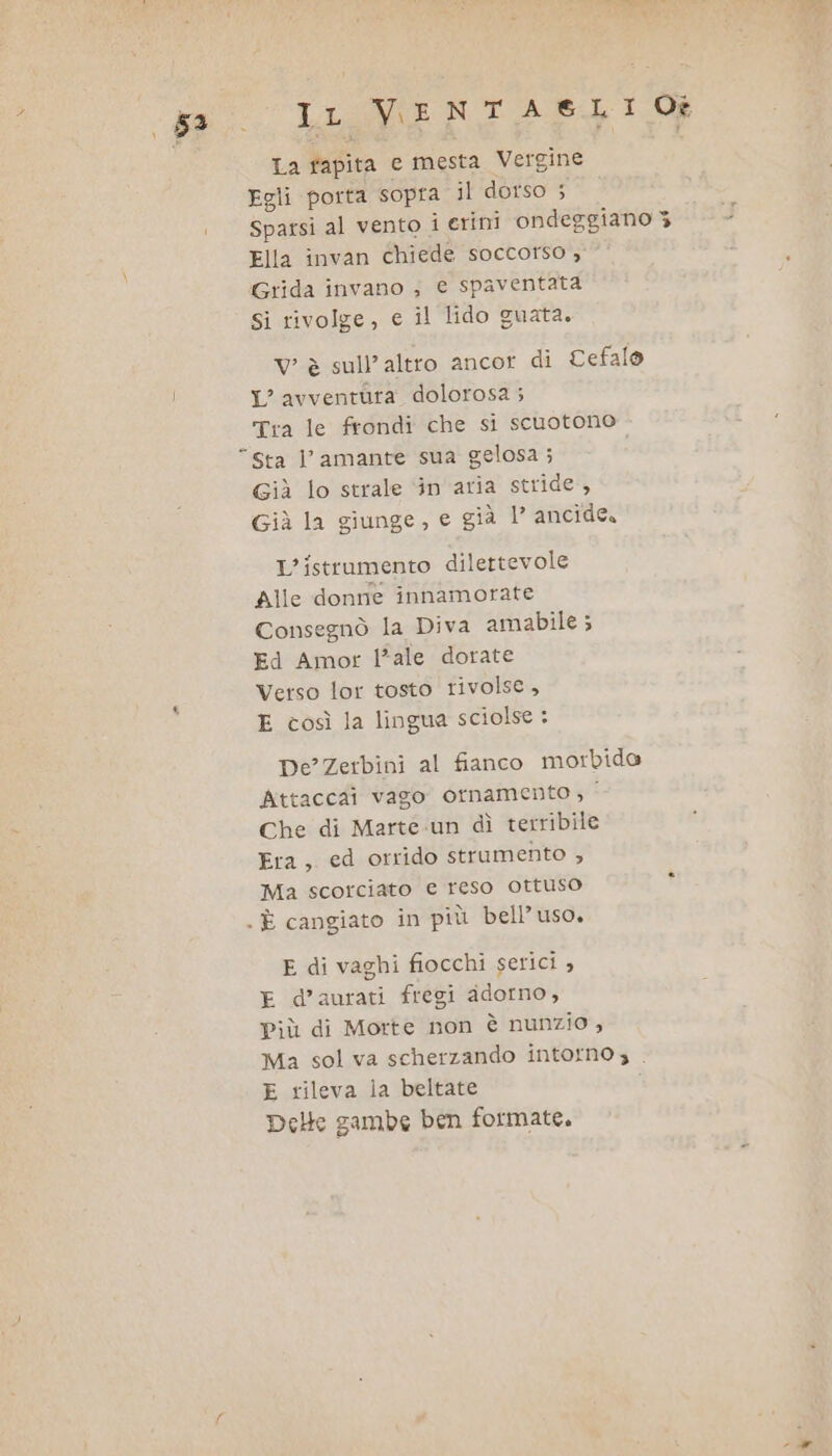 53 iena ele La fapita e mesta Vergine Egli porta sopra il dorso 5 Sparsi al vento i erini ondeggiano 3 Ella invan chiede soccorso , Grida invano ; e spaventata si rivolge, e il lido guata. Vv è sull’altro ancor di Cefalo L'avventura dolorosa ; Tra le frondi che si scuotono Giì lo strale ‘in aria stride, Già la giunge, e già 1° ancide. L’istrumento dilettevole Alle donne innamorate Consegnò la Diva amabile ; Ed Amor l*ale dorate Verso lor tosto rivolse, E così la lingua sciolse : De’ Zerbini al fianco morbido Attaccai vago ornamento ; | Che di Marte un dì terribile Era, ed orrido strumento Ma scorciato e reso ottuso E di vaghi fiocchi serici , d’aurati fregi adorno, Più di Morte non è nunzio , Ma sol va scherzando intorno, . E rileva la beltate i Delle gambe ben formate.