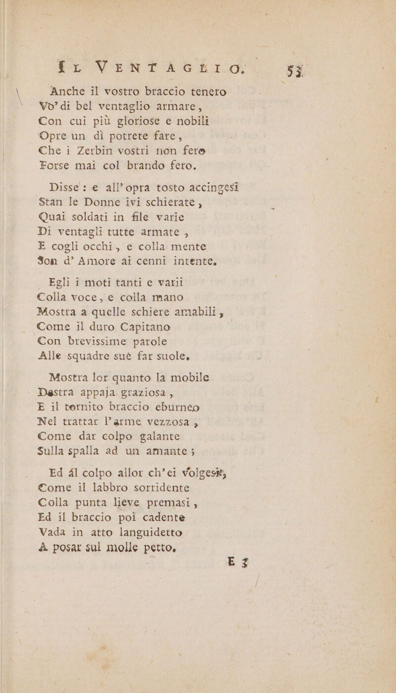 to VehFtae hic. $i = Anche il vostro braccio tenero Vo? di bel ventaglio armare, Con cui più gloriose e nobili Opre un dì potrete fare, Che i Zerbin vostri non fero Forse mai col brando fero. Disse : e all’opra tosto accingesi Stan le Donne ivi schierate, Quai soldati in file varie Di ventagli tutte armate , E cogli occhi, e colla mente Son d’ Amore ai cenni intente. . Egli i moti tanti e vatrii Colla voce, e colla mano Mostra a quelle schiere amabili; Come il duro Capitano Con brevissime parole Alle squadre suè far suole, Mostra lor quanto la mobile - Destra appaja graziosa ,. E il ternito braccio eburneo Nel trattar l’ arme vezzosa , Come dar colpo galante Sulla spalla ad un amante; Ed al colpo allor ch’ei volgest Come il labbro sorridente Colla punta lieve premasi, Ed il braccio poi cadente Vada in atto languidetto A posar sul molle petto, E 37