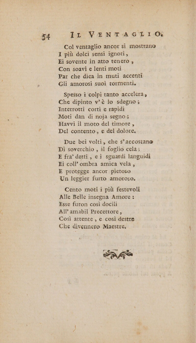 Col ventaglio ancor si mostrano I più dolci sensi ignoti, Ei sovente in atto tenero , Con soavi e lenti moti Par che dica in muti accenti Gli amorosi suoi tormenti. Spesso i colpi tanto accelera; Che dipinto v’ è lo sdegno; Interrotti corti e rapidi Moti dan di noja segno; Havvi il moto del timore, Del contento, e del dolore. Due bei volti, che s’ accostano Di soverchio , il foglio cela; E fra’ detti, ei sguardi languidi Fi coll’ombra amica vela, E protegge ancor pietoso Un leggier furto amoroso. Cento moti i più festevoli Alle Belle insegna Amore : Esse furon così docili All’ amabil Precettore, Così attente , e così destre Che divennero Maestre. re È asa