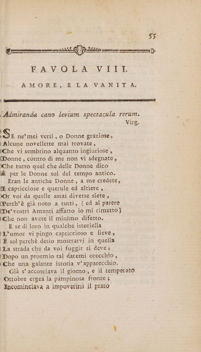 FAVOLA VIIL AMORE, E LA VANIT A; {.Admiranda cano levium spectacula rerum. Virg. iS ne’ mei versi, o Donne graziose, i Alcune novellette mai trovate, Che vi sembrino alquanto ingiuriose , MWDonne, contro di me non vi sdegnate, Che tutto quel che delle Donne dico &amp; per le Donne sol del tempo antico. Eran le antiche Donne, a me credete, TE capricciose e querule ed altiere , Or voi da quelle assai diverse siete , Perchè già noto a tutti, (ed al parere De’ vostri Amanti affatto io mi rimetto} iChe non avete il minìîmo difetto. E se di loro in qualche istoriella \L’umor vi pingo capriccioso e lieve, È sol perchè desio mostrarvi in quella i La strada che da voi fuggir si deve; Dopo un proemio tal datemi orecchio , {Che una galante istoria v’ apparecchio. Già s° accorciava il giorno, e il temperato Ottobre ergea la pampinosa fronte ; Incominciava a impoverirsi il prato