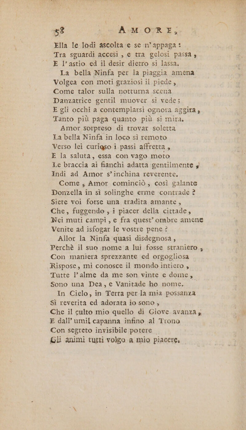 Ella le lodi ascolta ‘e se n’appaga: Tra sguardi accesi, e tra gelosi passa 3 E l’astio ed il desir dietro si lassa. La bella Ninfa per la piaggia amena Volgea con moti graziosi il piede, Come talor sulla notturna scena Danzatrice gentil muover si vede; E gli occhi a contemplarsi ognora aggira 4 Tanto più paga quanto più si mira. Amor sorpreso di trovar soletta La bella Ninfa in loco sì remoto Verso lei curigso i passi affretta, E la saluta, essa con vago moto Le braccia ai fianchi adatta gentilmente y Indi ad Amor s’inchina reverente. Come , Amor cominciò; così galante Donzella in sì solinghe erme contrade ? Siete voi forse una tradita amante, Che, fuggendo , i piacer della cittade, Nei muti campi, e fra quest’ ombre amene Venite ad isfogar le vostre pene ? Allor la Ninfa quasi disdegnosa, Perchè il suo nome a lui fosse stranieto , Con maniera sprezzante ed orgogliosa Rispose, mi conosce il mondo intiero , Tutte l’alme da me son vinte e dome, Sono una Dea, e Vanitade ho nome. In Cielo, in Terra per la mia possanza Sì reverita ed adorata io sono , Che il culto mio quello di Giove avanza E dall’ umil capanna infino al Trono Con segreto invisibile potere Gli animi tutti volgo a mio piacere,