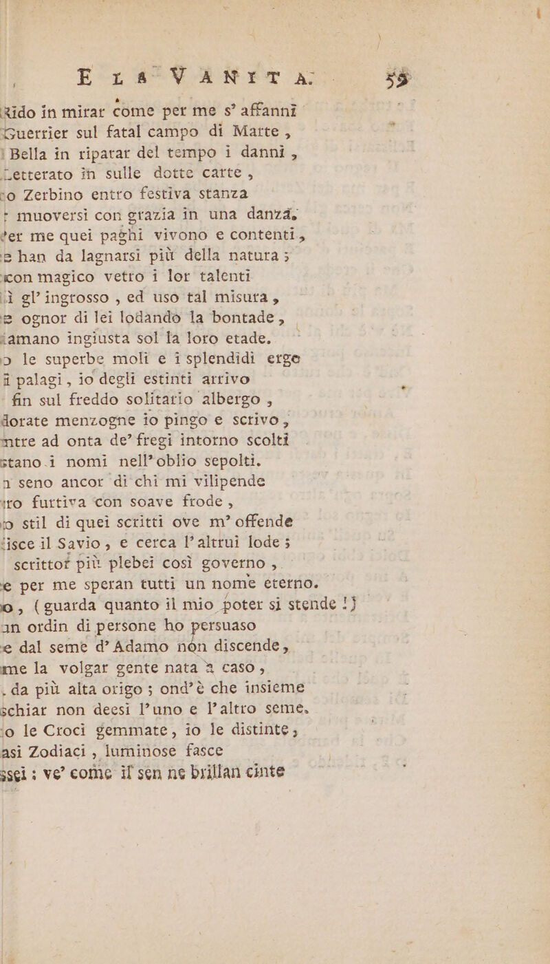 E La VANItT A; Rido în mirar Come per me s’ affanni. Guerrier sul fatal campo di Matte, i Bella în riparar del tempo i danni, Letterato în sulle dotte carte, “o Zerbino entro festiva stanza &gt;» muoversi con grazia in una danza, *er me quei paghi vivono e contenti, (e han da lagnarsi più della natura; icon magico vetro i lor talenti iù gl’ ingrosso , ed uso tal misura, =» ognor di lei lodando la bontade, amano ingiusta sol fa loro etade. 5 le superbe moli e isplendidi erge fi palagi, io degli estinti arrivo fin sul freddo solitario albergo , dorate menzogne io pingo e scrivo, mtre ad onta de’ fregi intorno scolti stano.i nomi nell’oblio sepolti. n seno ancor di chi mi vilipende iro furtiva con soave frode, io stil di quei scritti ove m° offende ‘isce il Savio, e cerca l’altrui lode; scritto? più plebei così governo ,. an ordin di persone ho persuaso e dal seme d’ Adamo Ut discende, me la volgar gente nata 2 caso, schiar non deesi l’uno e l’altro seme. ‘o le Croci gemmate, io le distinte; asi Zodiaci , luminose fasce ssci ; ve’ come il' sen ne brillan cinte 35