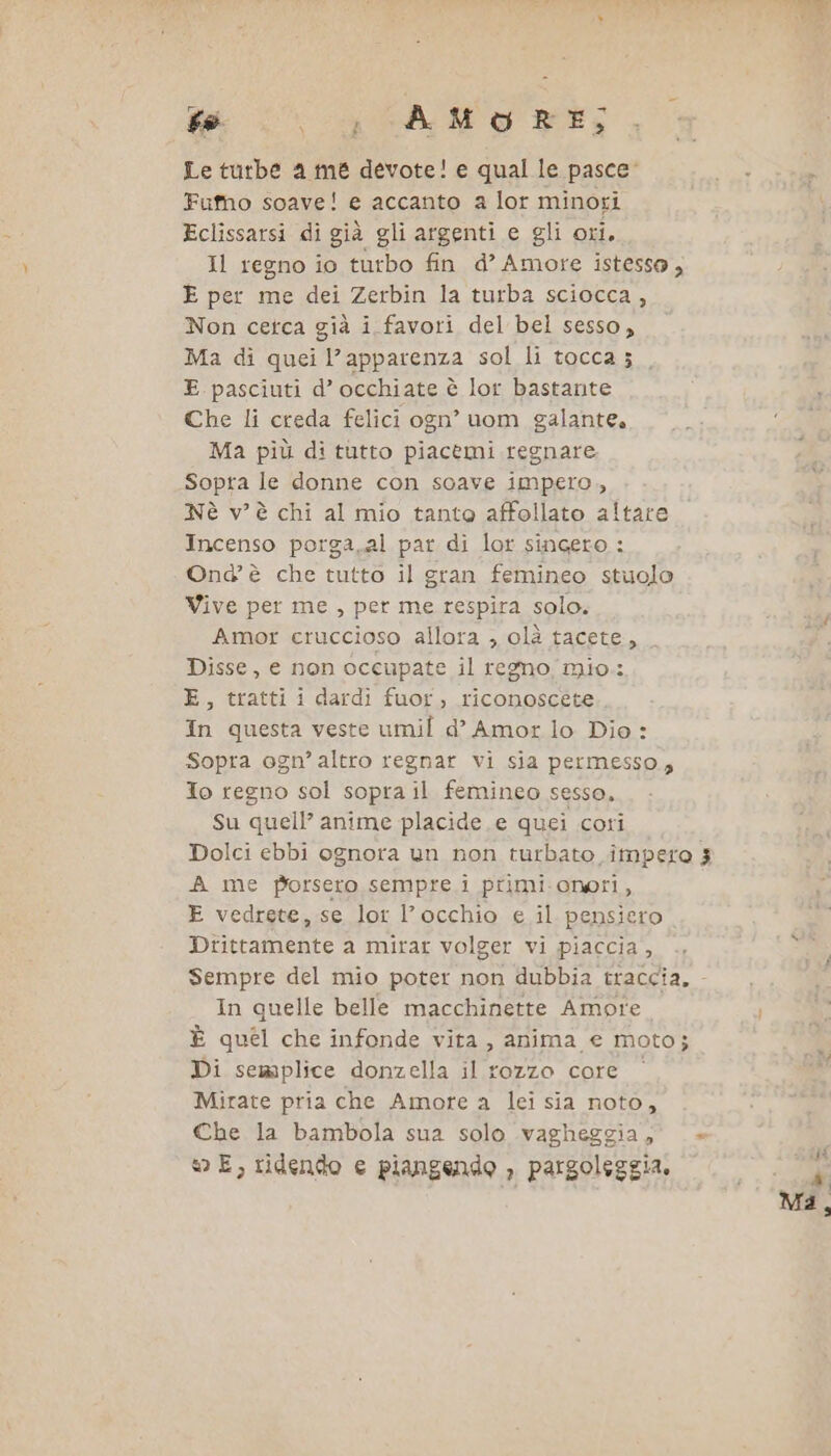 dm LCA Ng Le turbe a me devote! e qual le pasce: x Fufho soave! e accanto a lor minori Eclissarsi di già gli argenti e gli ori. Il regno io turbo fin d’ Amore istessa, E per me dei Zerbin la turba sciocca, Non cetca già i favori del bel sesso, Ma di quei l’apparenza sol li tocca ; E pasciuti d’ occhiate è lor bastante Che li creda felici ogn’ uom galante. Ma più di tutto piacemi regnare Sopra le donne con soave impero, Nè v'è chi al mio tanto affollato altare Incenso porga.al par di lor singeto : Ond' è che tutto il gran femineo stuolo Vive per me, per me respira solo. Amor cruccioso allora , olà tacete, Disse, e non occupate il regno mio: E, tratti i dardi fuor, riconoscete. In questa veste umil d’° Amor lo Dio : Sopra ogn’ altro regnar vi sia permesso, Jo regno sol sopra il femineo sesso, Su quell’ anime placide e quei cori Dolci ebbi ognora un non turbato impero 3 A me Porseto sempre i primi. onori, E vedrete, se lor l’occhio e il pensiero Drittamente a mirar volger vi piaccia, .. by: Sempre del mio poter non dubbia traccia, - In quelle belle macchinette Amore È quel che infonde vita, anima e moto; Di semplice donzella il rozzo core Mirate pria che Amore a lei sia noto, Che la bambola sua solo vagheggia, +