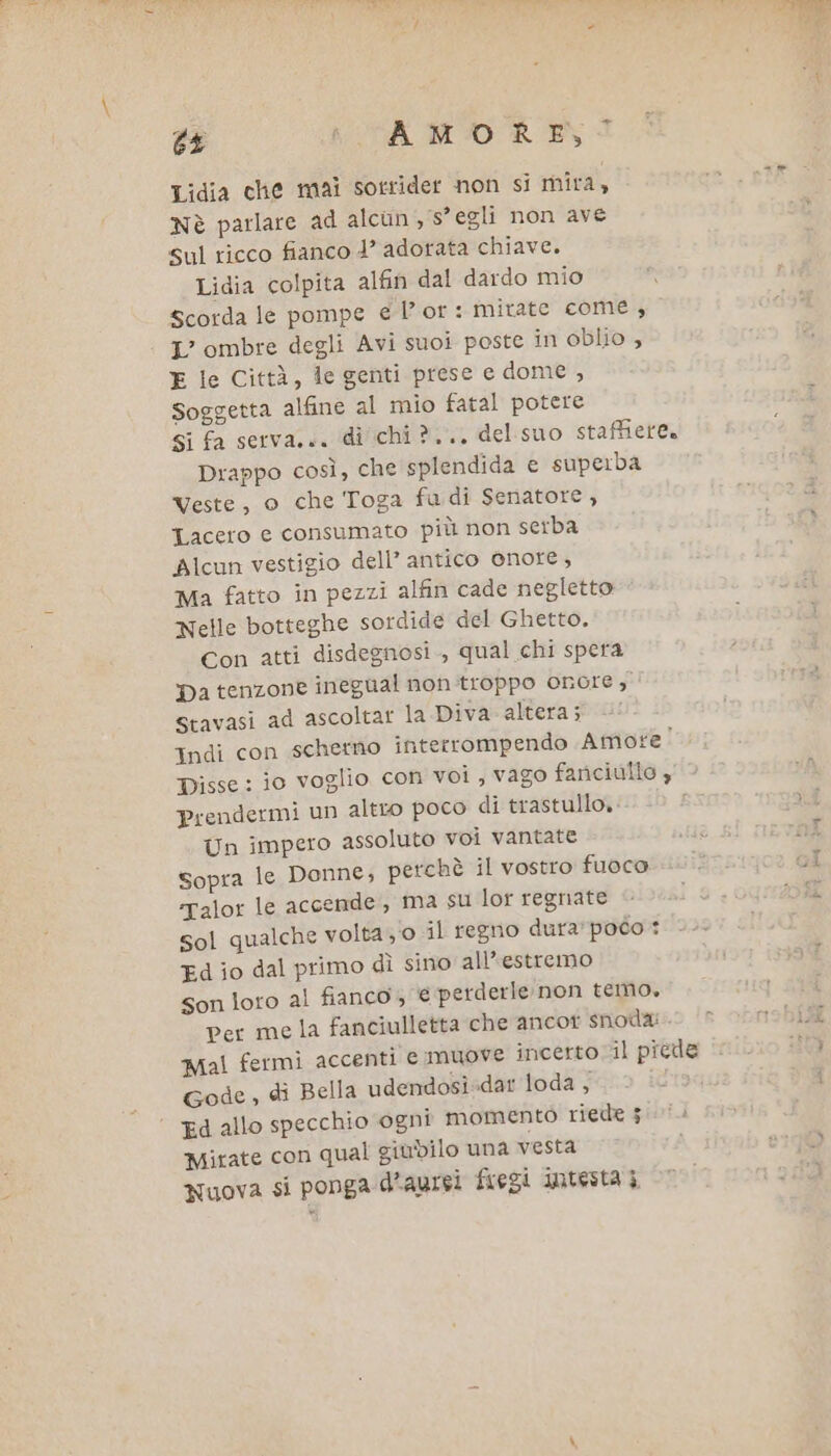 6£ i CA MO REI Lidia che mai sorrider non si mira, Nè parlare ad alcun , s° egli non ave sul ricco fianco 1” adorata chiave. Lidia colpita alfin dal dardo mio scorda le pompe e l’or: mirate come L’ ombre degli Avi suoi poste in oblio 4 E le Città, le genti prese e dome , Soggetta alfine al mio fatal potere Si fa serva... di chi ?.., del suo staffierea Drappo così, che splendida e superba Veste, o che Toga fudi Senatore, Lacero e consumato più non serba Alcun vestigio dell’ antico onore, Ma fatto in pezzi alfin cade negletto Nelle botteghe sordide del Ghetto. Con atti disdegnosi , qual chi spera Da tenzone inegual non-troppo onore, stavasi ad ascoltar la Diva altera; —! Indi con schermo interrompendo Amore! Disse: io voglio con voi , vago fariciulio , prendermi un altto poco di trastullo.: Un impero assoluto voi vantate sopra le Donne, perchè il vostro fuoco ‘talor le accende, ma su lor regnate sol qualche volta 0 il regno dura:poco Ed io dal primo dì sino all’estremo Son loro al fianco, € perderle non temo. per me la fanciulletta che ancot snoda: Mal fermi accenti e muove incerto il picde Gode , di Bella udendosi»dar loda , ; Ed allo specchio ogni momento riede 5 Mirate con qual giubilo una vesta Nuova si ponga d’aurei feegi intesta 3